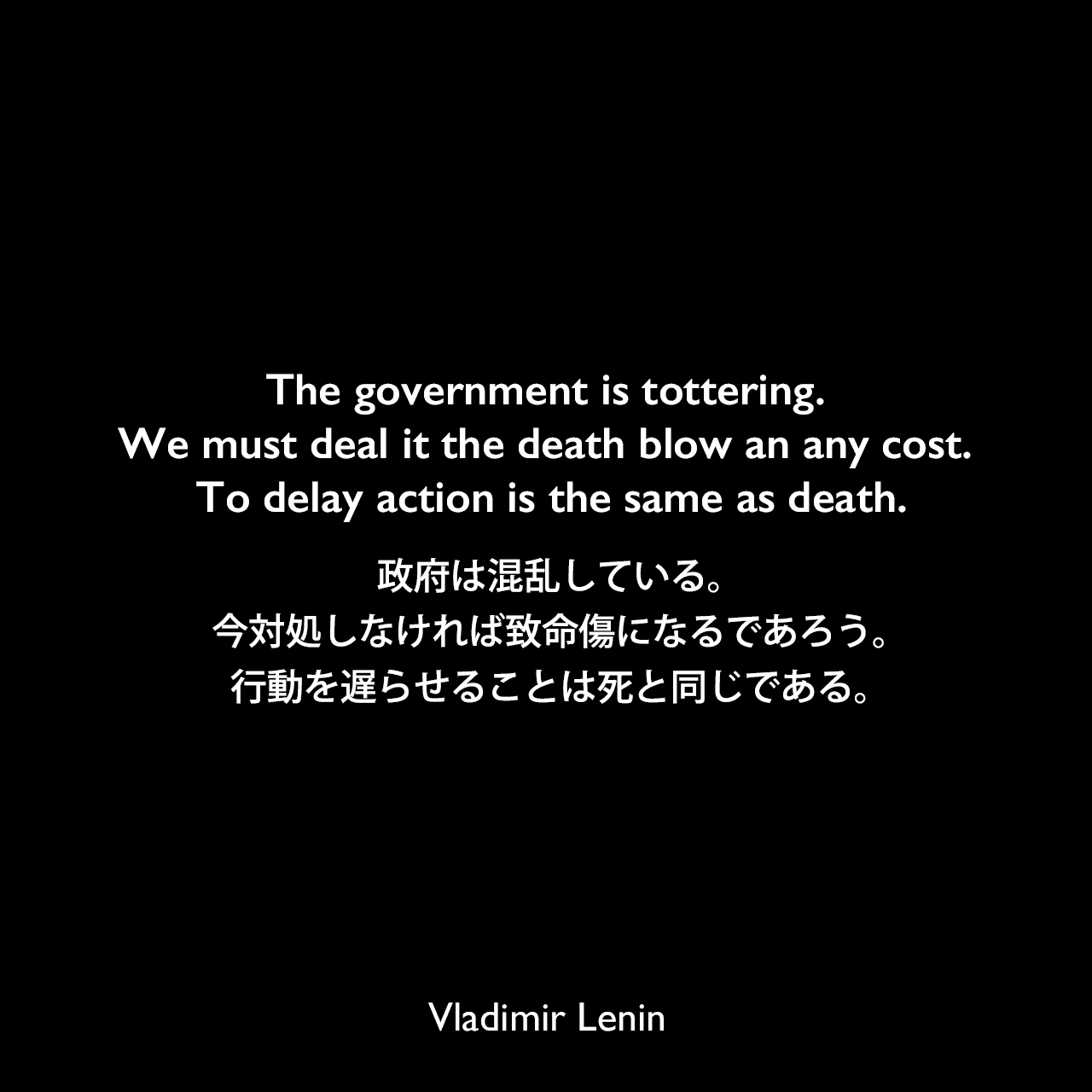 The government is tottering. We must deal it the death blow an any cost. To delay action is the same as death.政府は混乱している。今対処しなければ致命傷になるであろう。行動を遅らせることは死と同じである。Vladimir Lenin