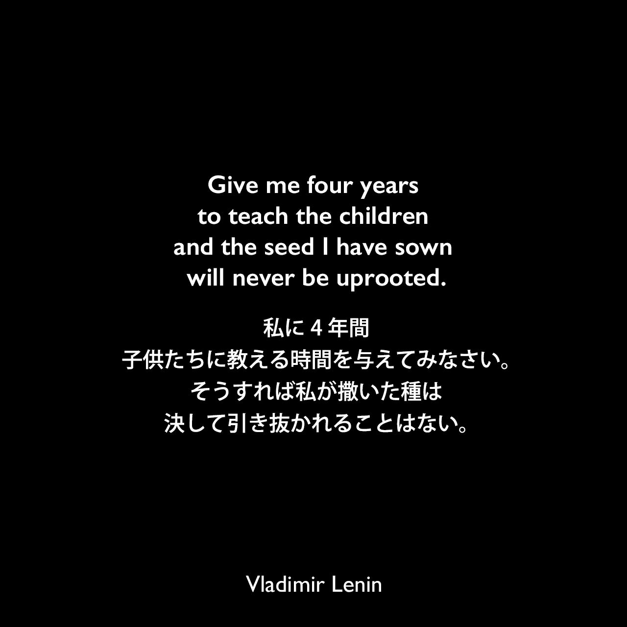 Give me four years to teach the children and the seed I have sown will never be uprooted.私に4年間、子供たちに教える時間を与えてみなさい。そうすれば私が撒いた種は決して引き抜かれることはない。Vladimir Lenin