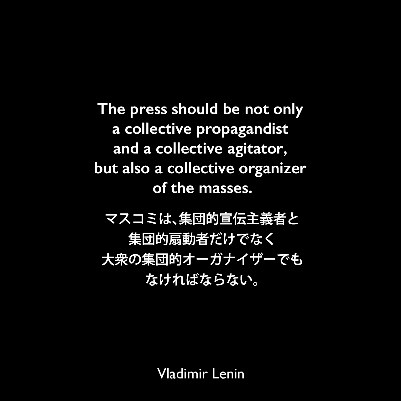 The press should be not only a collective propagandist and a collective agitator, but also a collective organizer of the masses.マスコミは、集団的宣伝主義者と集団的扇動者だけでなく、大衆の集団的オーガナイザーでもなければならない。Vladimir Lenin