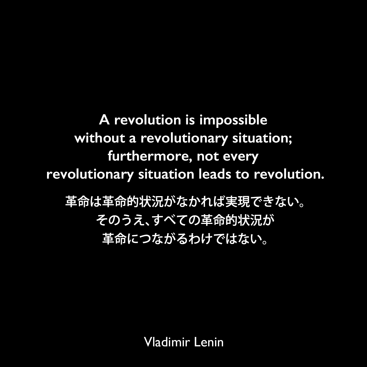 A revolution is impossible without a revolutionary situation; furthermore, not every revolutionary situation leads to revolution.革命は革命的状況がなかれば実現できない。そのうえ、すべての革命的状況が革命につながるわけではない。Vladimir Lenin