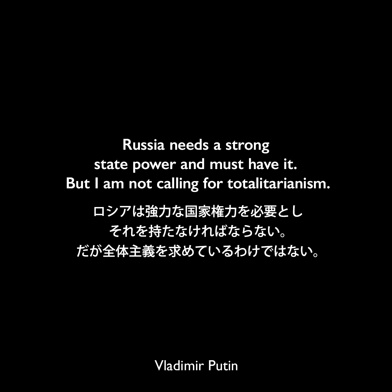 Russia needs a strong state power and must have it. But I am not calling for totalitarianism.ロシアは強力な国家権力を必要とし、それを持たなければならない。だが全体主義を求めているわけではない。Vladimir Putin