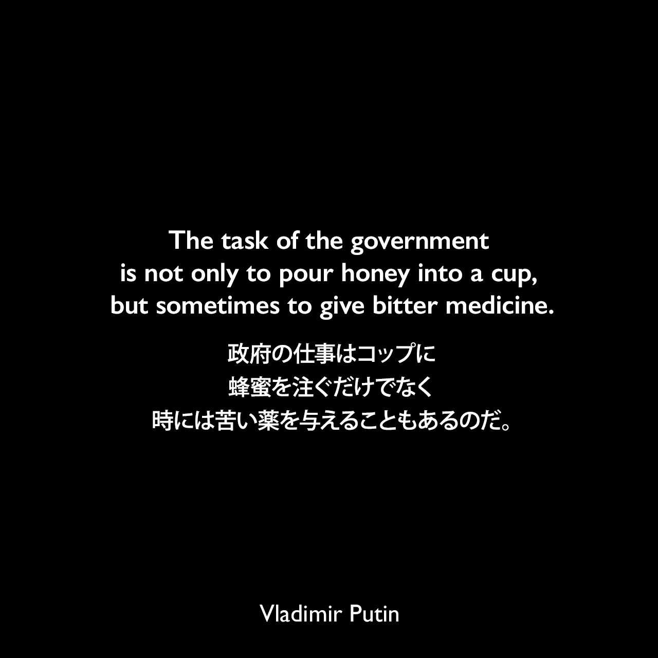 The task of the government is not only to pour honey into a cup, but sometimes to give bitter medicine.政府の仕事はコップに蜂蜜を注ぐだけでなく、時には苦い薬を与えることもあるのだ。Vladimir Putin