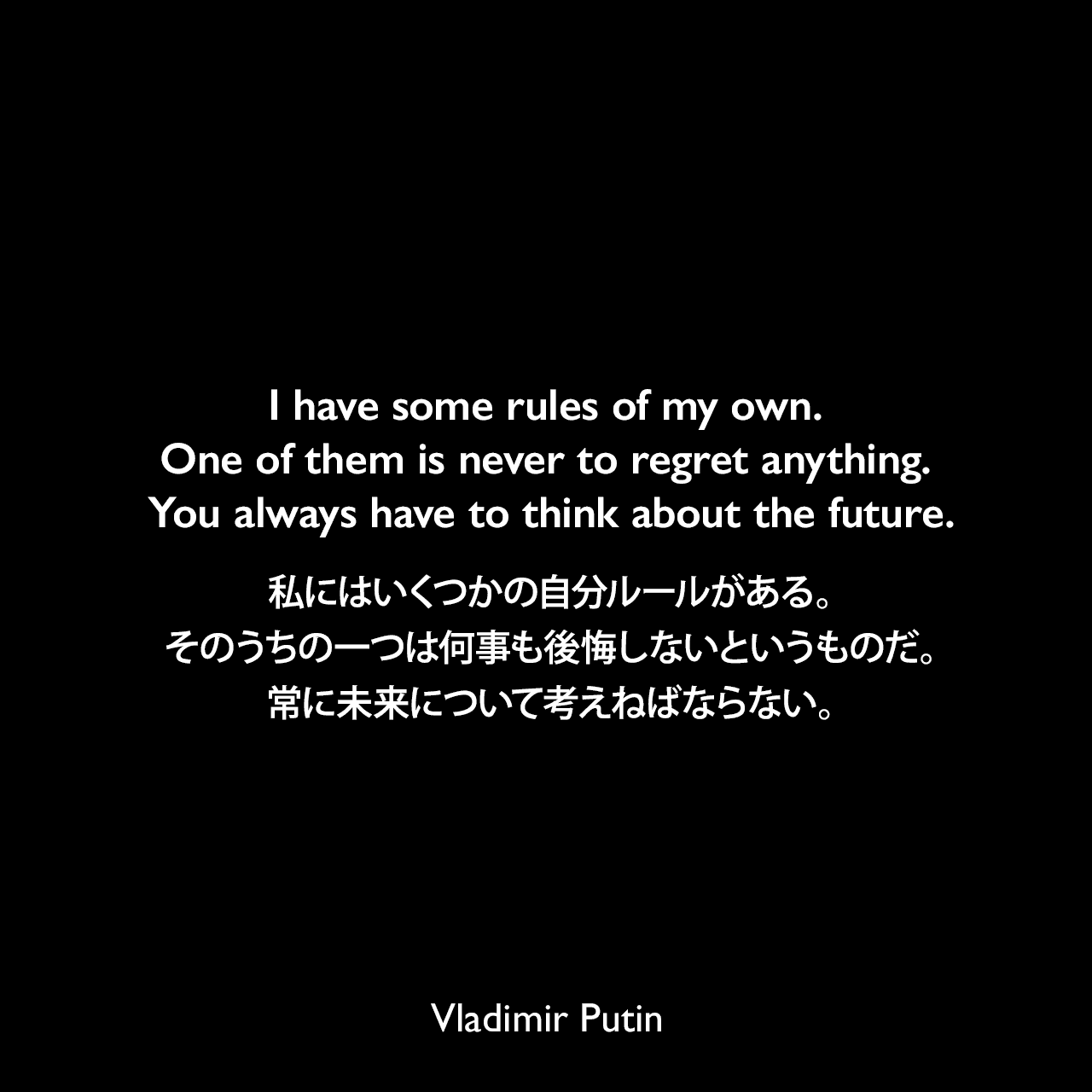 I have some rules of my own. One of them is never to regret anything. You always have to think about the future.私にはいくつかの自分ルールがある。そのうちの一つは何事も後悔しないというものだ。常に未来について考えねばならない。- ウラジーミル・プーチン「プーチン、自らを語る (First Person)」よりVladimir Putin
