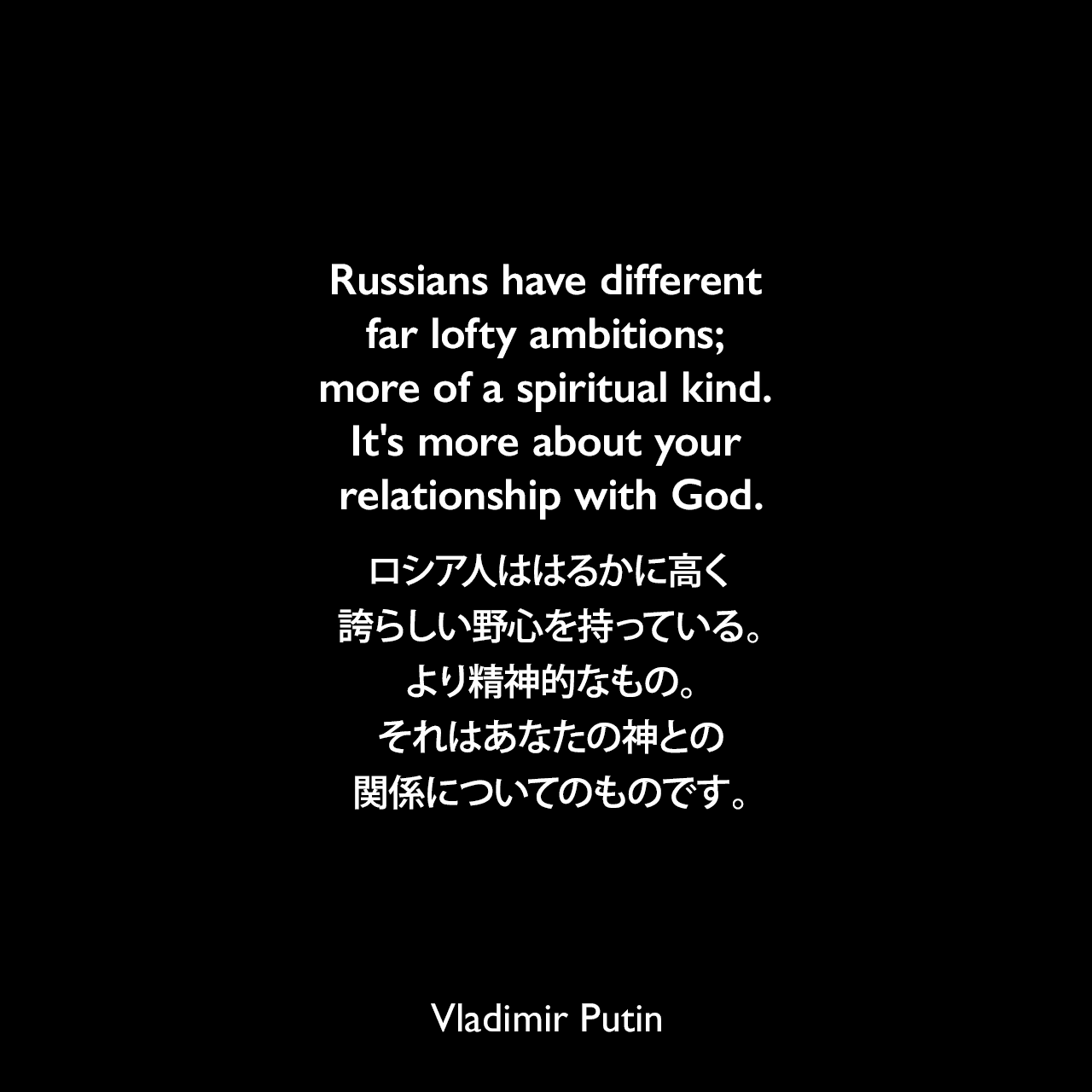 Russians have different far lofty ambitions; more of a spiritual kind. It's more about your relationship with God.ロシア人ははるかに高く誇らしい野心を持っている。より精神的なもの。それはあなたの神との関係についてのものです。- 2013年6月Vladimir Putin