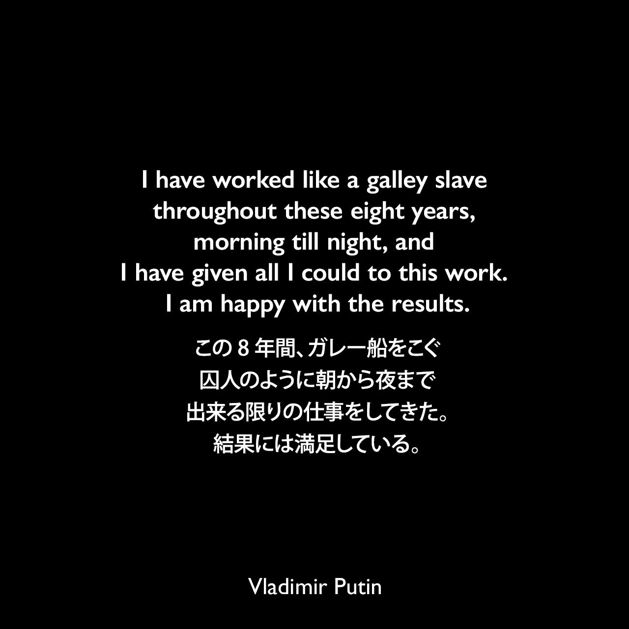 I have worked like a galley slave throughout these eight years, morning till night, and I have given all I could to this work. I am happy with the results.この8年間、ガレー船をこぐ囚人のように朝から夜まで出来る限りの仕事をしてきた。結果には満足している。- エイミー・ナイトによる本「The Truth About Putin and Medvedev」よりVladimir Putin