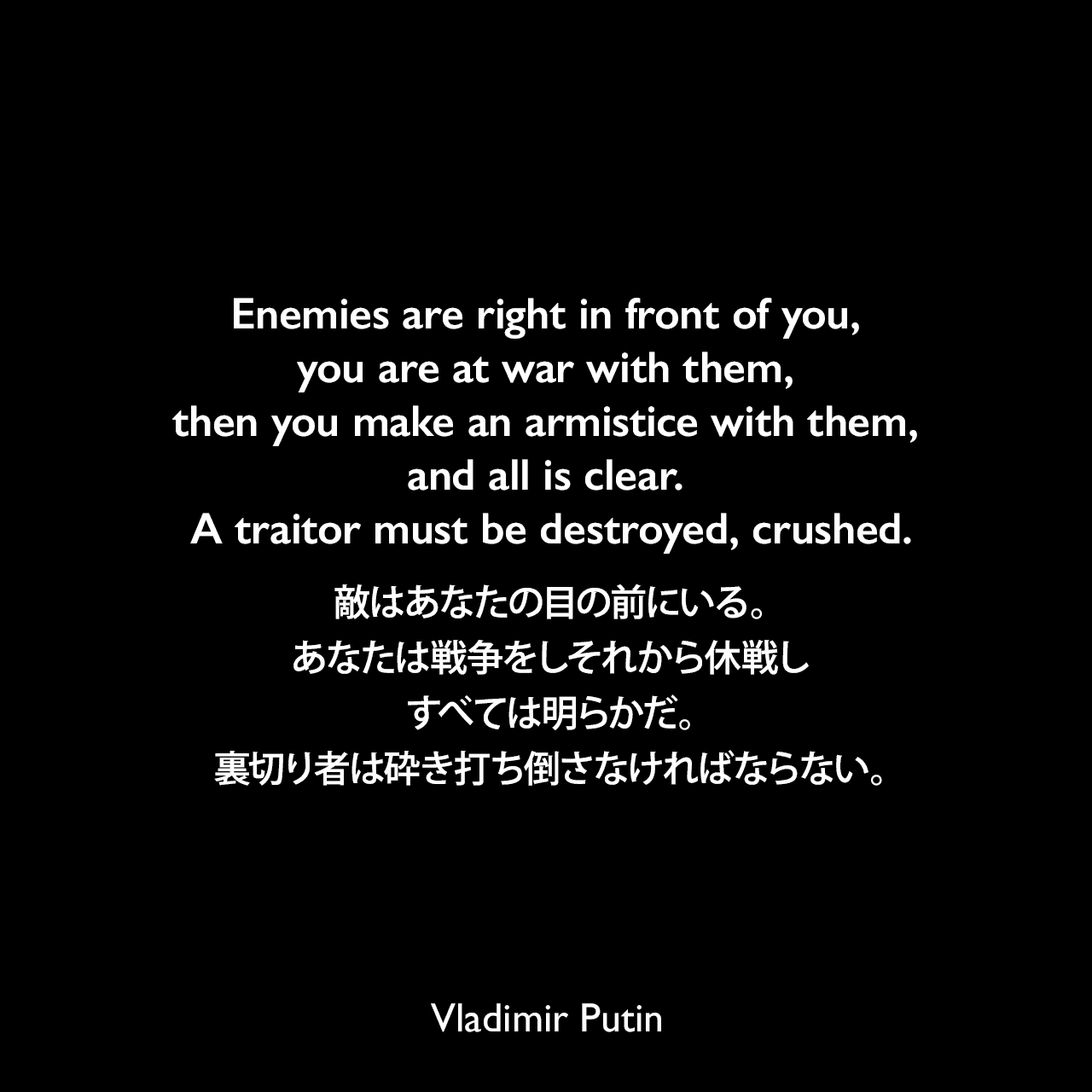 Enemies are right in front of you, you are at war with them, then you make an armistice with them, and all is clear. A traitor must be destroyed, crushed.敵はあなたの目の前にいる。あなたは戦争をしそれから休戦し、すべては明らかだ。裏切り者は砕き打ち倒さなければならない。- 2001年、ジャーナリストのアレクセイ・ヴェネディクトフに語りかけた言葉Vladimir Putin