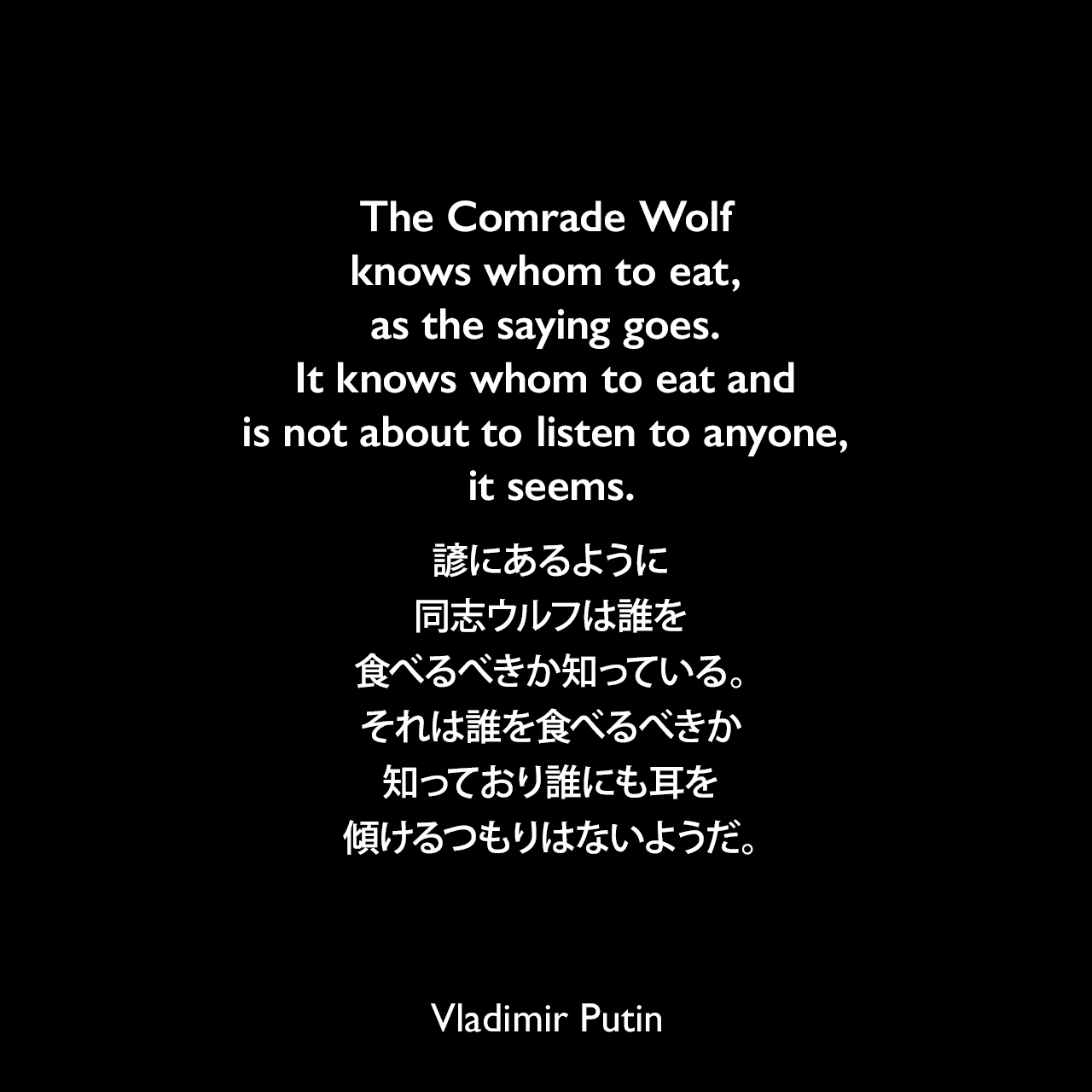 The Comrade Wolf knows whom to eat, as the saying goes. It knows whom to eat and is not about to listen to anyone, it seems.諺にあるように、同志ウルフは誰を食べるべきか知っている。それは誰を食べるべきか知っており誰にも耳を傾けるつもりはないようだ。Vladimir Putin