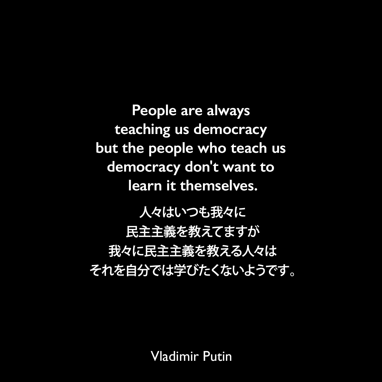 People are always teaching us democracy but the people who teach us democracy don't want to learn it themselves.人々はいつも我々に民主主義を教えてますが、我々に民主主義を教える人々はそれを自分では学びたくないようです。- 2007年2月ミュンヘンにてVladimir Putin