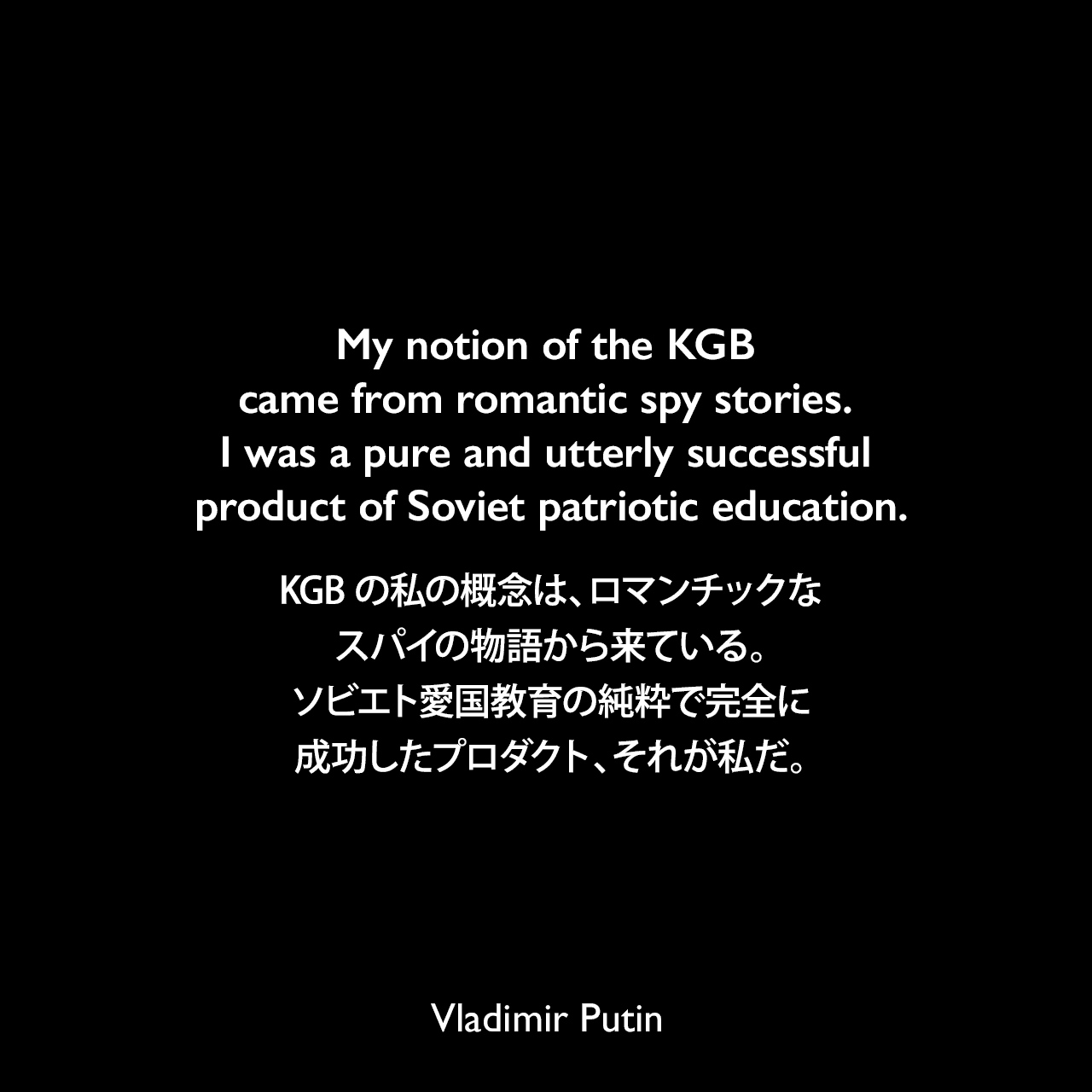 My notion of the KGB came from romantic spy stories. I was a pure and utterly successful product of Soviet patriotic education.KGBの私の概念は、ロマンチックなスパイの物語から来ている。ソビエト愛国教育の純粋で完全に成功したプロダクト、それが私だ。Vladimir Putin