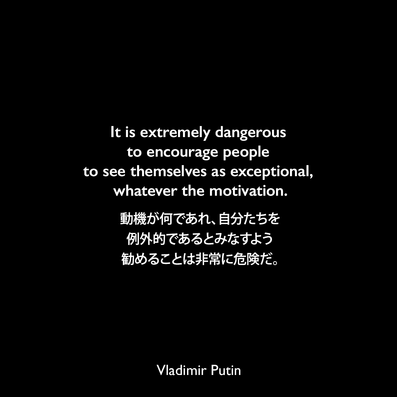 It is extremely dangerous to encourage people to see themselves as exceptional, whatever the motivation.動機が何であれ、自分たちを例外的であるとみなすよう勧めることは非常に危険だ。- 2013年9月「ニューヨーク・タイムズ誌」ロシアからの警告の嘆願よりVladimir Putin