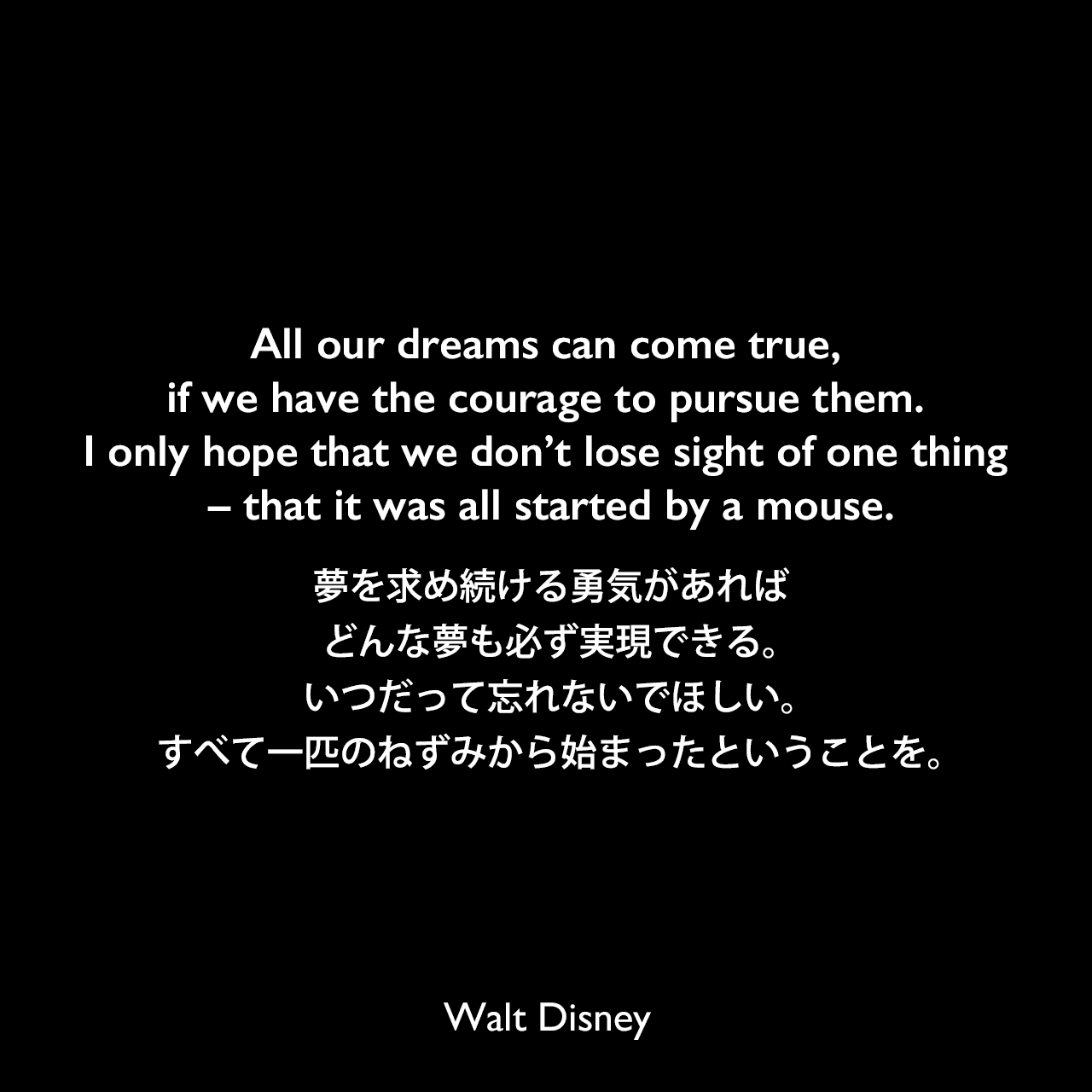 All our dreams can come true, if we have the courage to pursue them. I only hope that we don’t lose sight of one thing – that it was all started by a mouse.夢を求め続ける勇気があれば、どんな夢も必ず実現できる。いつだって忘れないでほしい。すべて一匹のねずみから始まったということを。Walt Disney
