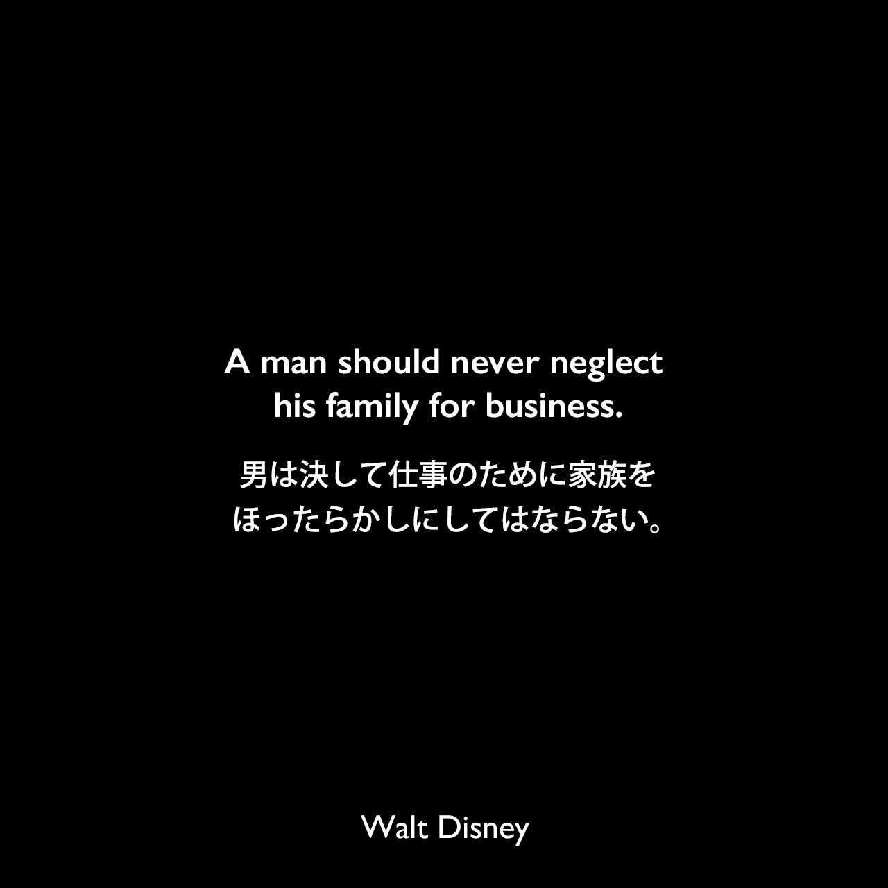 A man should never neglect his family for business.男は決して仕事のために家族をほったらかしにしてはならない。- パットウィリアムズによる本「How to Be Like Walt: Capturing the Disney Magic Every Day of Your Life」よりWalt Disney