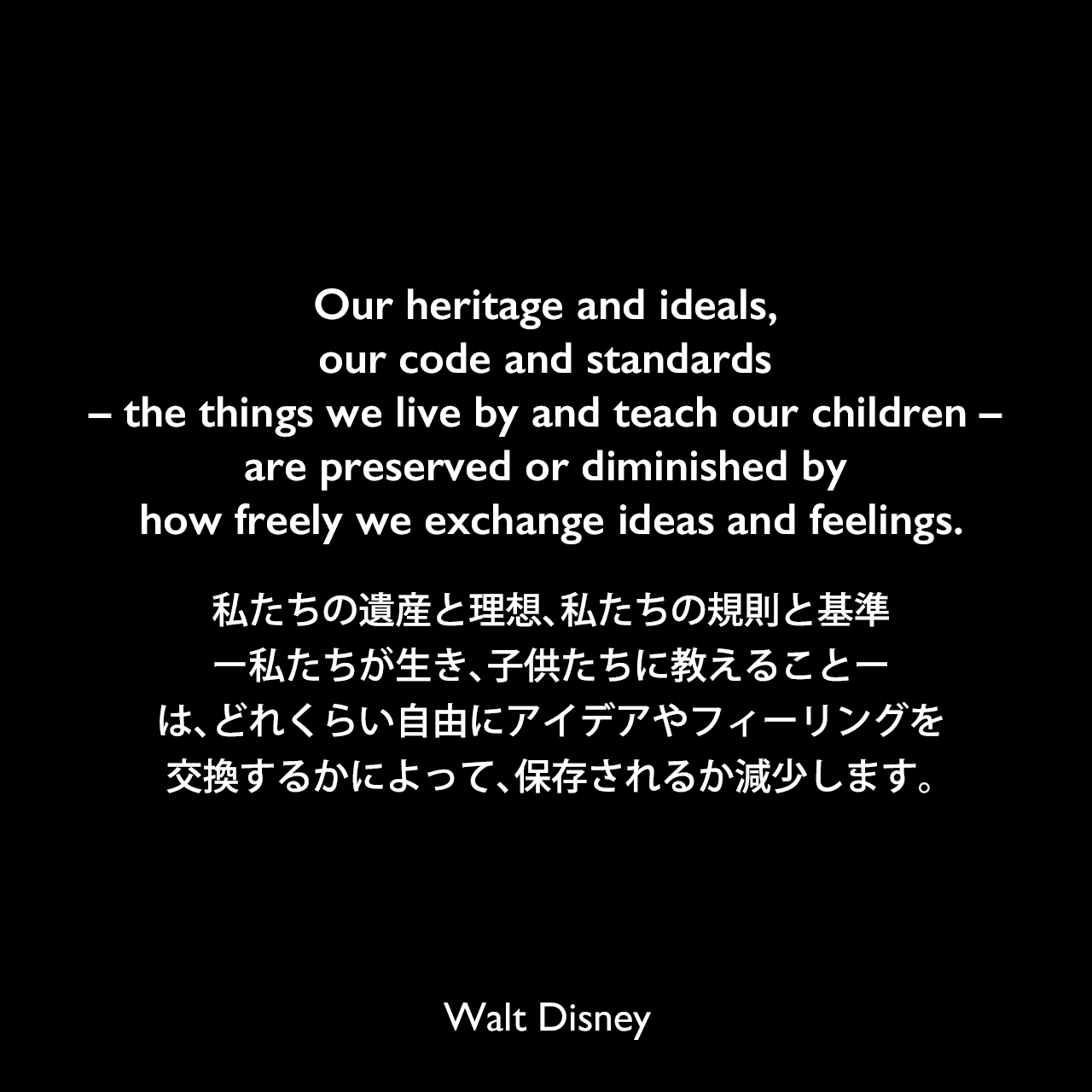Our heritage and ideals, our code and standards – the things we live by and teach our children – are preserved or diminished by how freely we exchange ideas and feelings.私たちの遺産と理想、私たちの規則と基準ー私たちが生き、子供たちに教えることーは、どれくらい自由にアイデアやフィーリングを交換するかによって、保存されるか減少します。Walt Disney