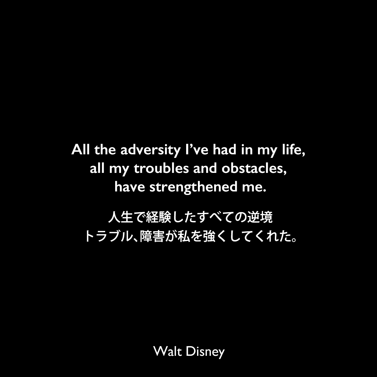 All the adversity I’ve had in my life, all my troubles and obstacles, have strengthened me.人生で経験したすべての逆境、トラブル、障害が私を強くしてくれた。- ダイアン・ディズニー・ミラーによる本「The story of Walt Disney」よりWalt Disney
