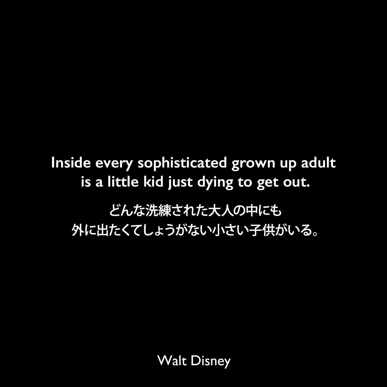Inside every sophisticated grown up adult is a little kid just dying to get out.どんな洗練された大人の中にも、外に出たくてしょうがない小さい子供がいる。Walt Disney