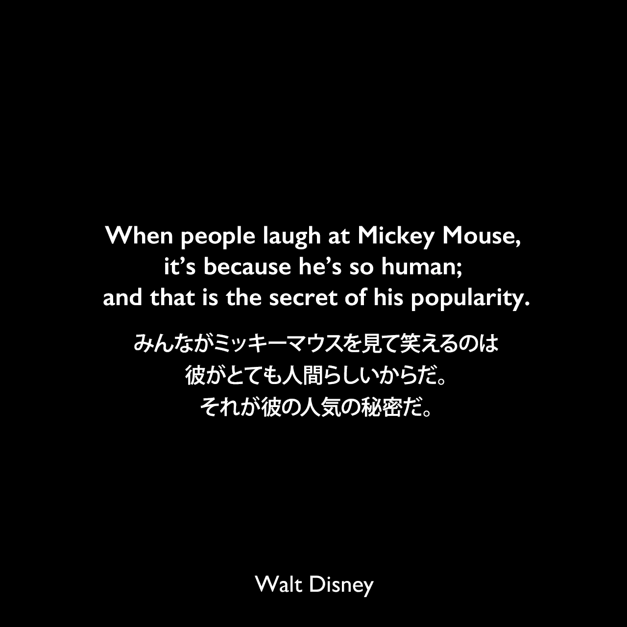 When people laugh at Mickey Mouse, it’s because he’s so human; and that is the secret of his popularity.みんながミッキーマウスを見て笑えるのは、彼がとても人間らしいからだ。それが彼の人気の秘密だ。Walt Disney