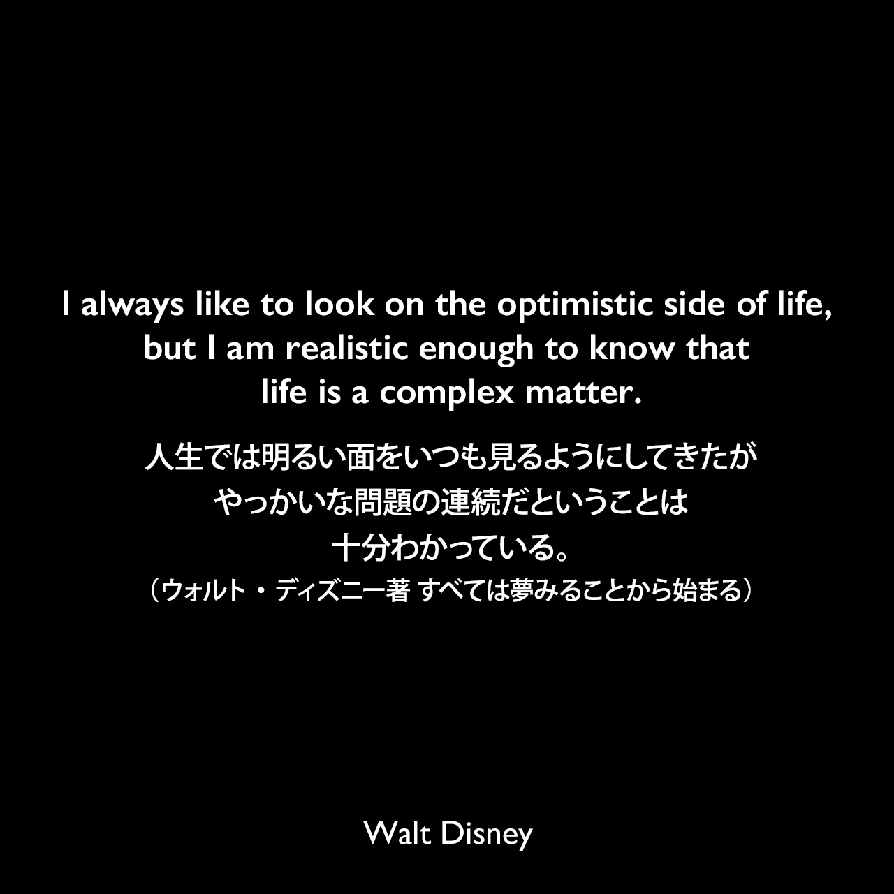 I always like to look on the optimistic side of life, but I am realistic enough to know that life is a complex matter.人生では明るい面をいつも見るようにしてきたが、やっかいな問題の連続だということは十分わかっている。- パットウィリアムズによる本「How to Be Like Walt: Capturing the Disney Magic Every Day of Your Life」よりWalt Disney