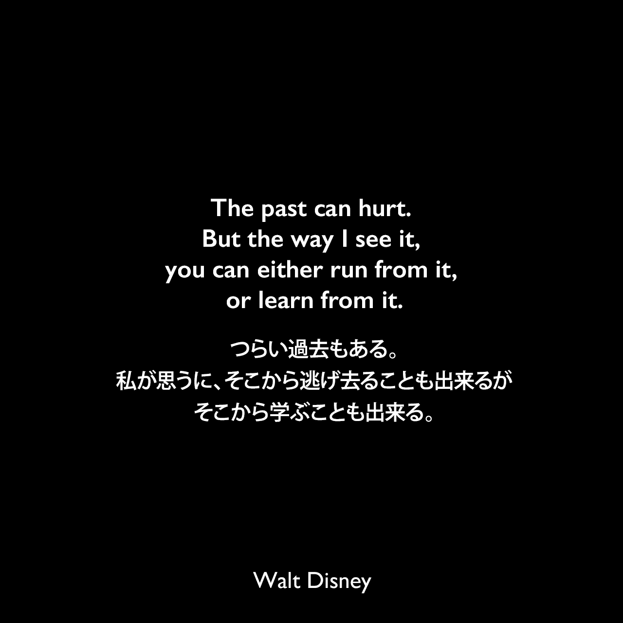 The past can hurt. But the way I see it, you can either run from it, or learn from it.つらい過去もある。私が思うに、そこから逃げ去ることも出来るが、そこから学ぶことも出来る。Walt Disney