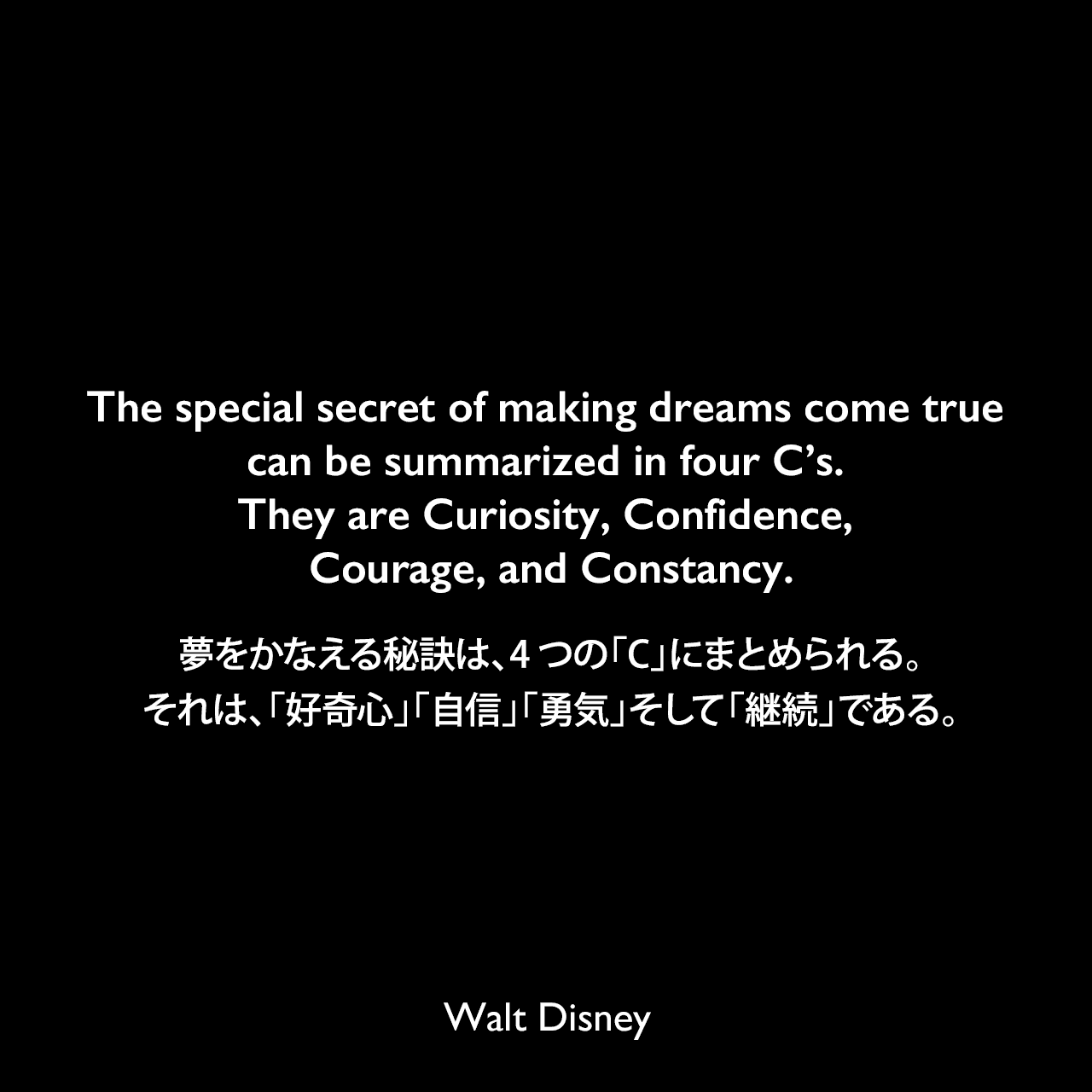 The special secret of making dreams come true can be summarized in four C’s. They are Curiosity, Confidence, Courage, and Constancy.夢をかなえる秘訣は、4つの「C」にまとめられる。それは、「好奇心」「自信」「勇気」そして「継続」である。