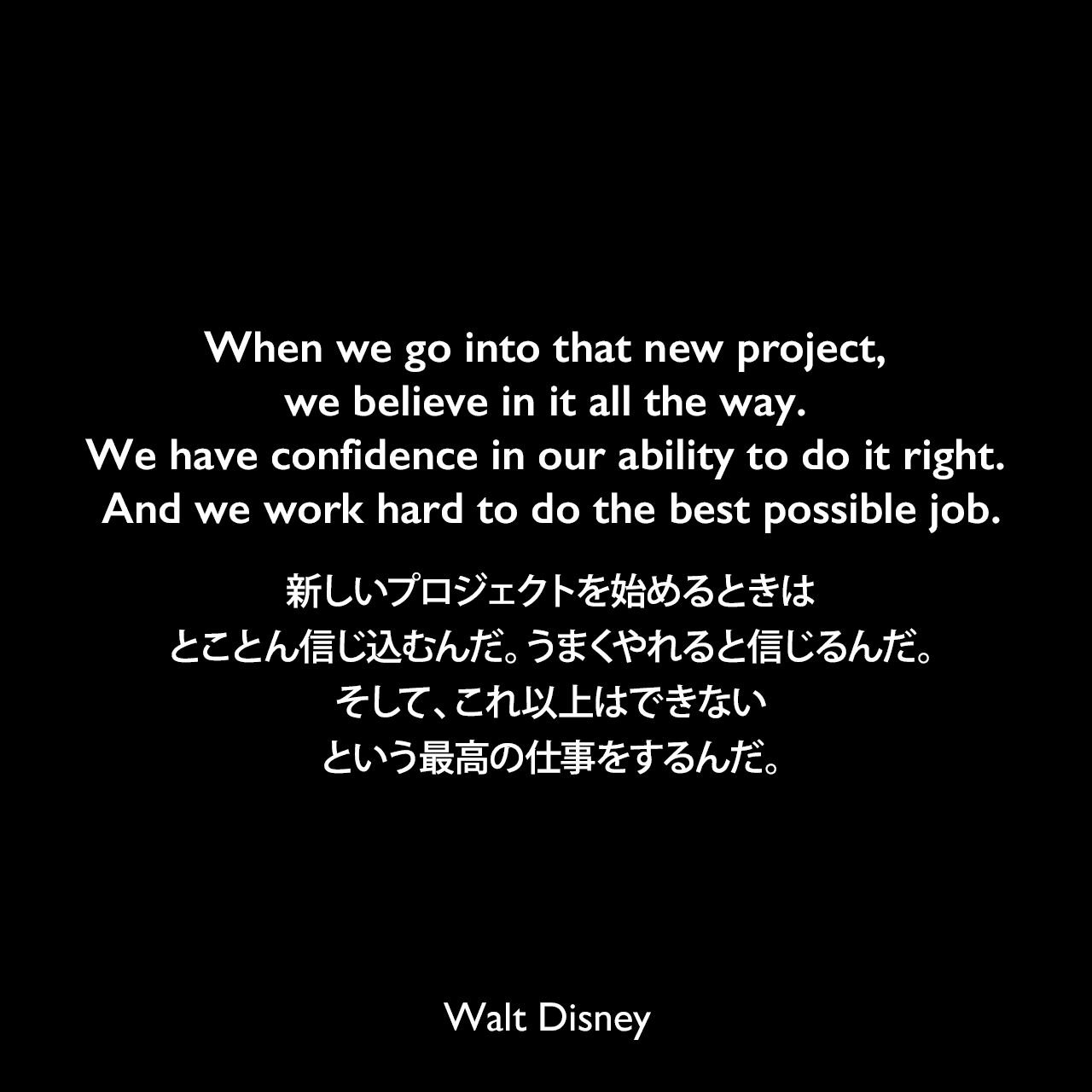 When we go into that new project, we believe in it all the way. We have confidence in our ability to do it right. And we work hard to do the best possible job.新しいプロジェクトを始めるときは、とことん信じ込むんだ。うまくやれると信じるんだ。そして、これ以上はできないという最高の仕事をするんだ。Walt Disney