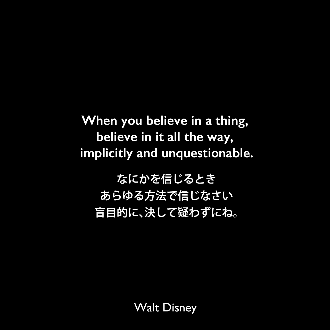 When you believe in a thing, believe in it all the way, implicitly and unquestionable.なにかを信じるとき、あらゆる方法で信じなさい、盲目的に、決して疑わずにね。Walt Disney