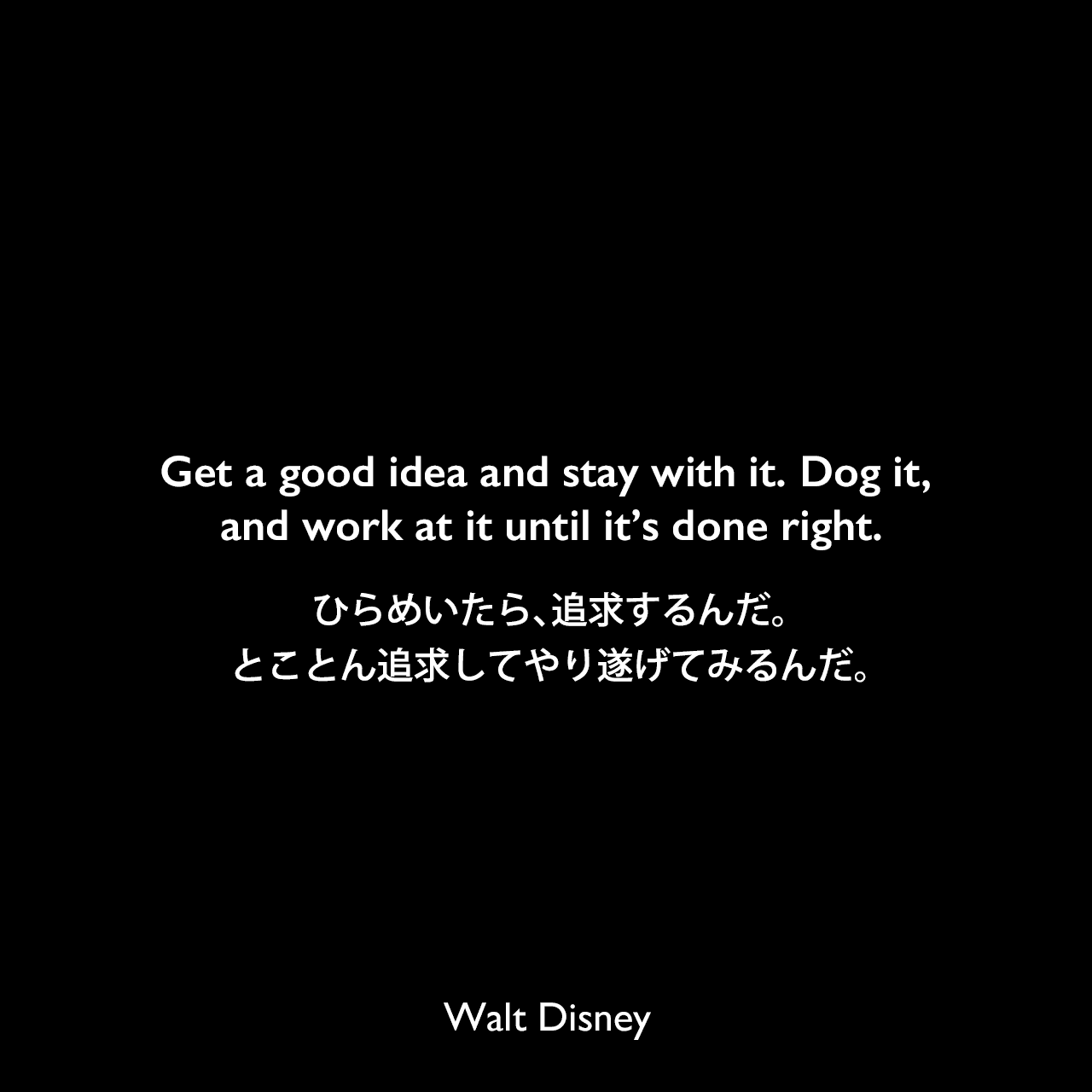 Get a good idea and stay with it. Dog it, and work at it until it’s done right.ひらめいたら、追求するんだ。とことん追求してやり遂げてみるんだ。Walt Disney