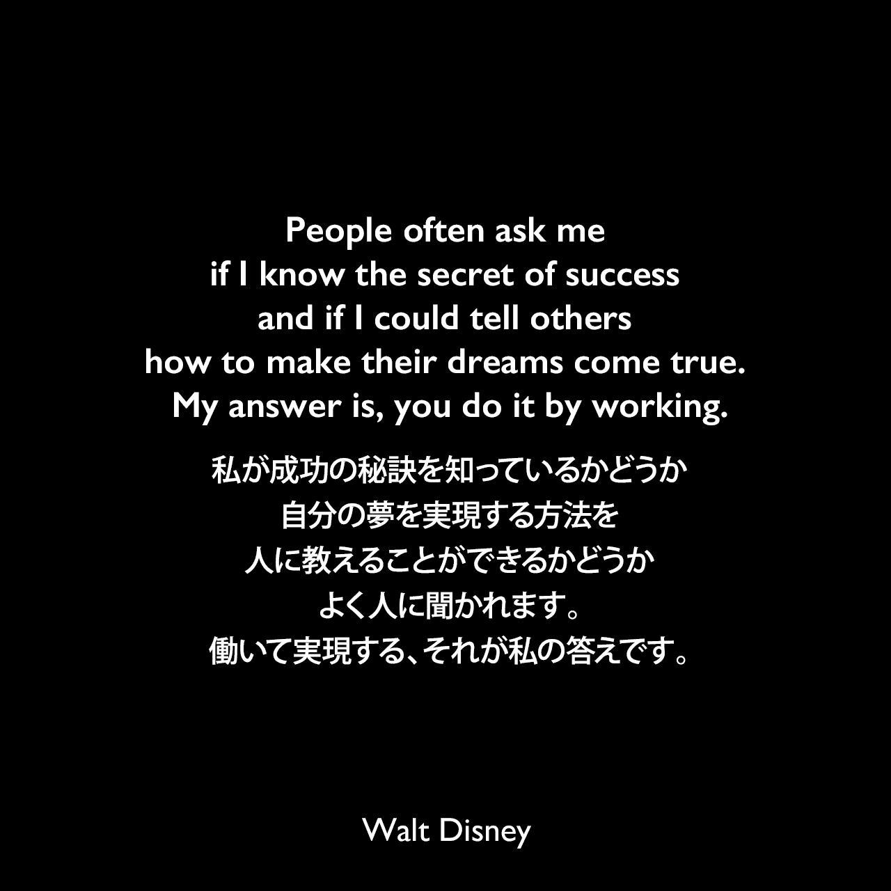 People often ask me if I know the secret of success and if I could tell others how to make their dreams come true. My answer is, you do it by working.私が成功の秘訣を知っているかどうか、自分の夢を実現する方法を人に教えることができるかどうか、よく人に聞かれます。働いて実現する、それが私の答えです。Walt Disney