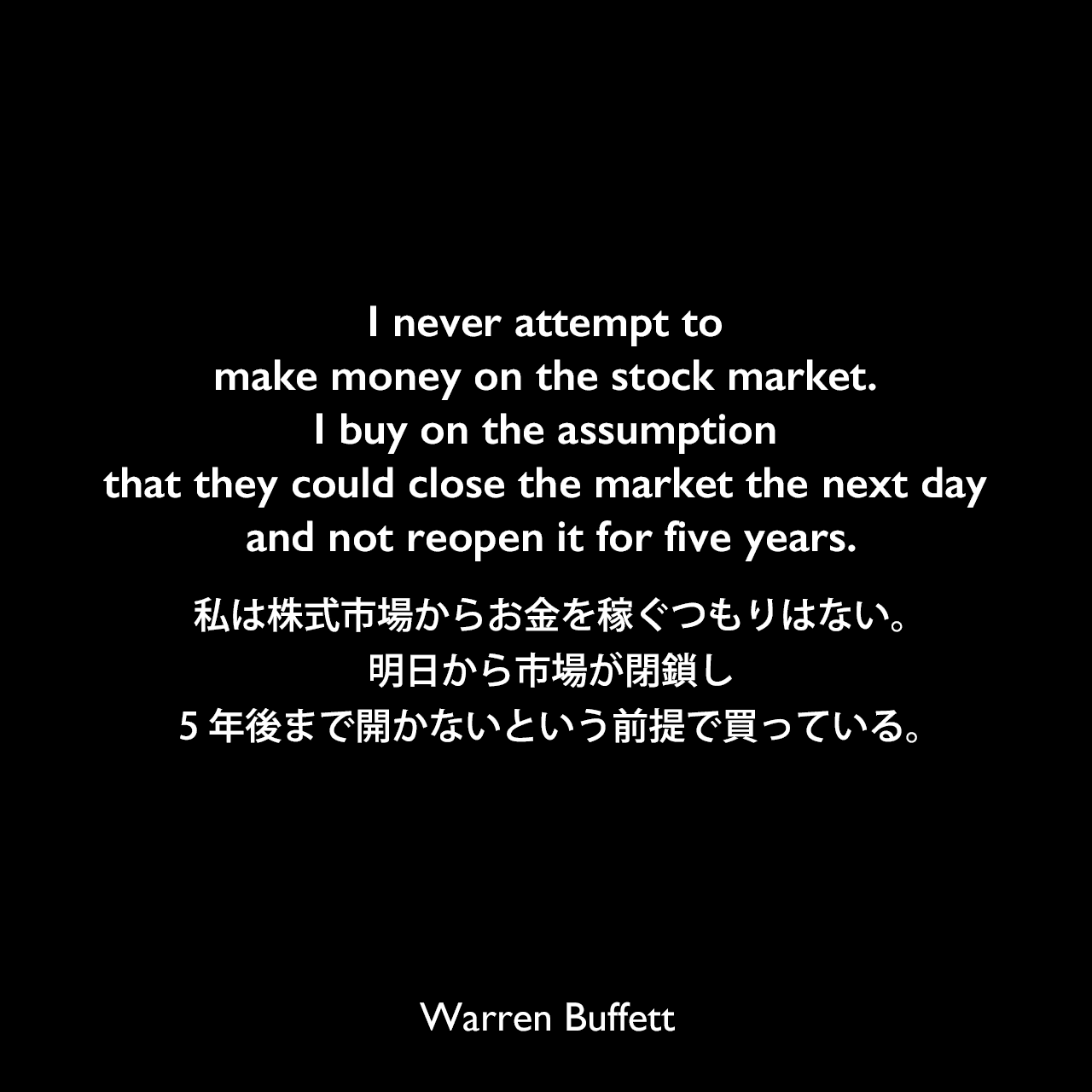 I never attempt to make money on the stock market. I buy on the assumption that they could close the market the next day and not reopen it for five years.私は株式市場からお金を稼ぐつもりはない。明日から市場が閉鎖し、5年後まで開かないという前提で買っている。Warren Buffett