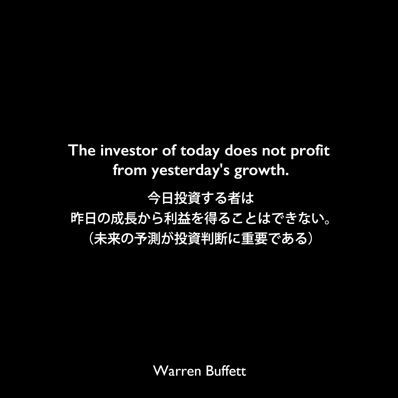 The investor of today does not profit from yesterday's growth.今日投資する者は、昨日の成長から利益を得ることはできない。（未来の予測が投資判断に重要である）Warren Buffett