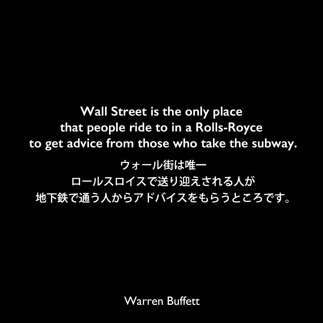 Wall Street is the only place that people ride to in a Rolls-Royce to get advice from those who take the subway.ウォール街は唯一、ロールスロイスで送り迎えされる人が地下鉄で通う人からアドバイスをもらうところです。Warren Buffett