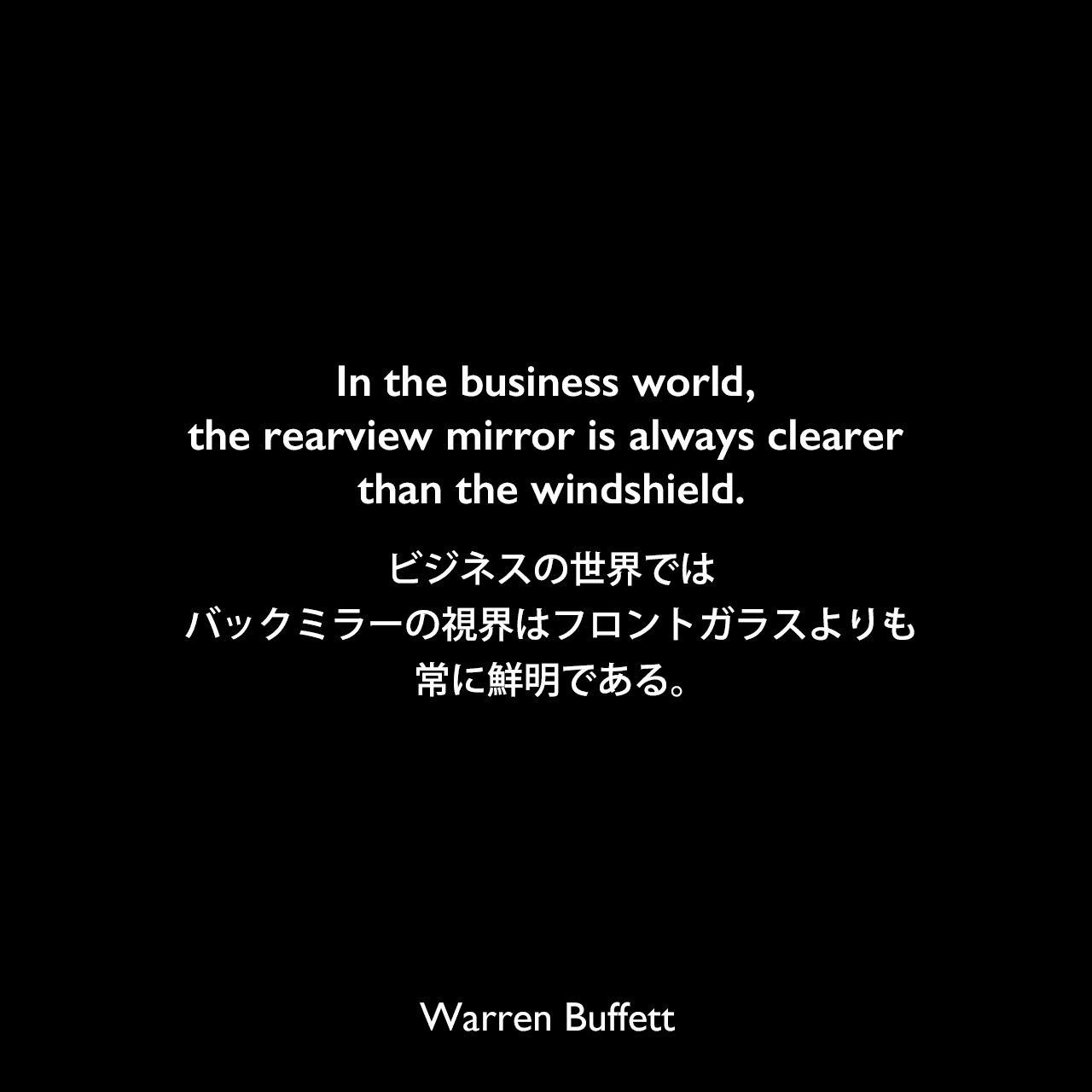 In the business world, the rearview mirror is always clearer than the windshield.ビジネスの世界では、バックミラーの視界はフロントガラスよりも常に鮮明である。Warren Buffett