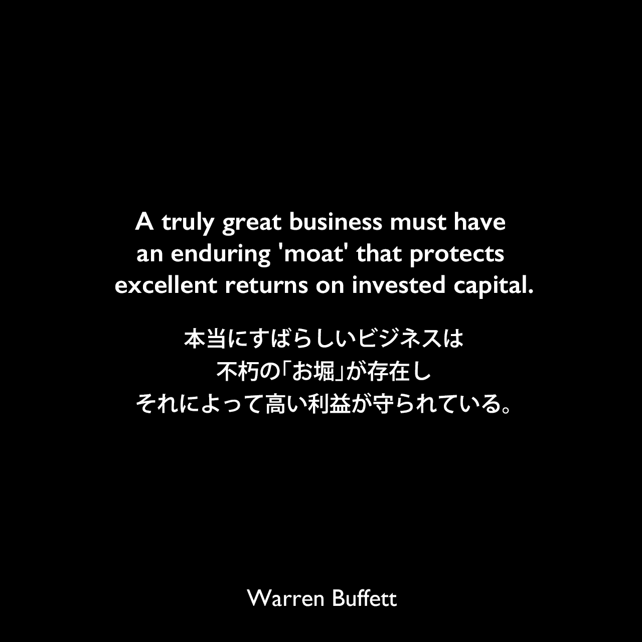 A truly great business must have an enduring 'moat' that protects excellent returns on invested capital.本当にすばらしいビジネスは不朽の「お堀」が存在し、それによって高い利益が守られている。Warren Buffett
