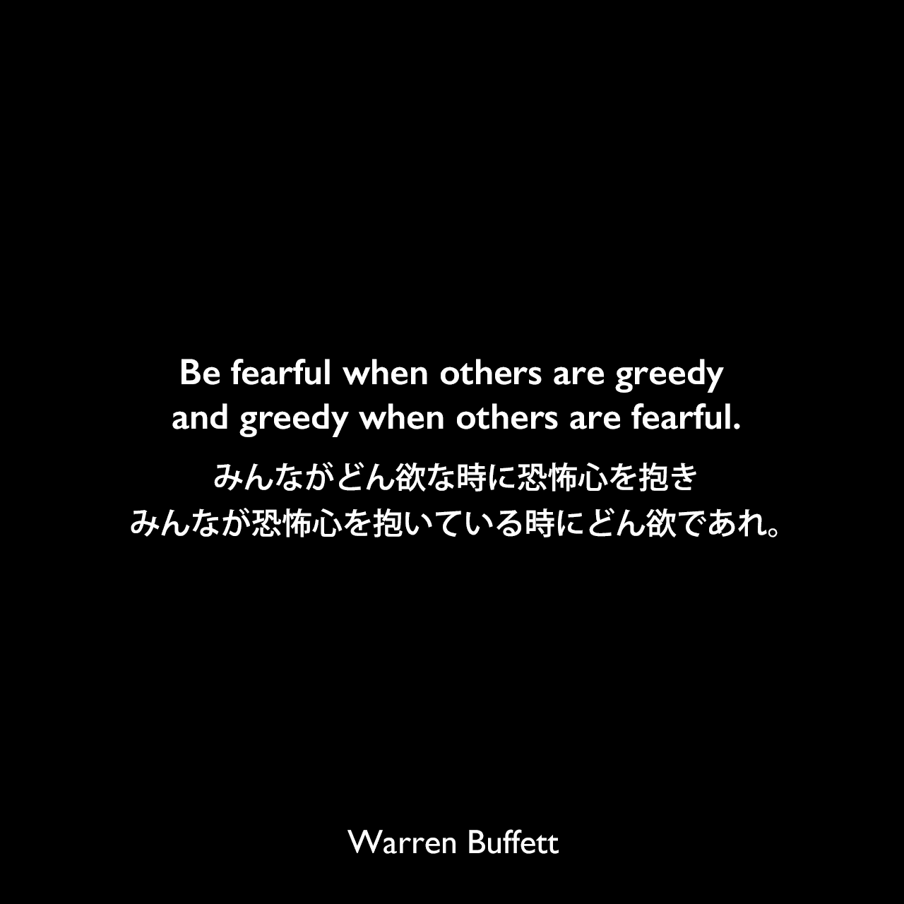 Be fearful when others are greedy and greedy when others are fearful.みんながどん欲な時に恐怖心を抱き、みんなが恐怖心を抱いている時にどん欲であれ。Warren Buffett