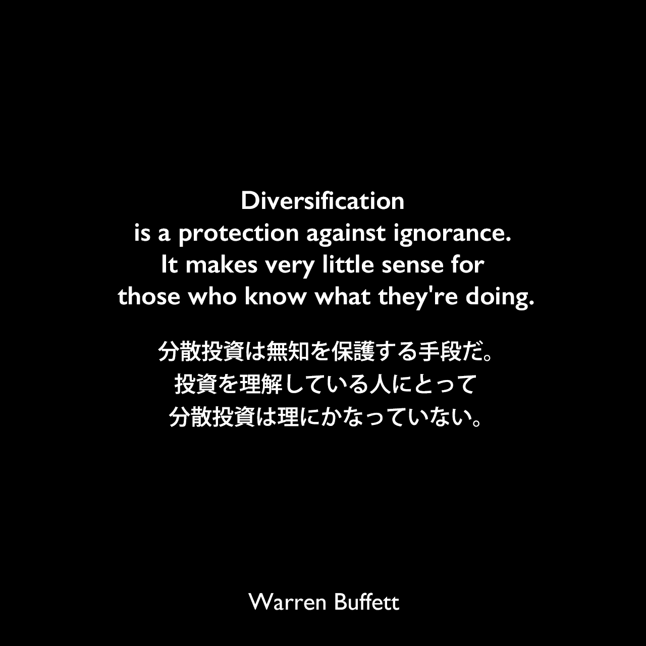 Diversification is a protection against ignorance. It makes very little sense for those who know what they're doing.分散投資は無知を保護する手段だ。投資を理解している人にとって、分散投資は理にかなっていない。Warren Buffett