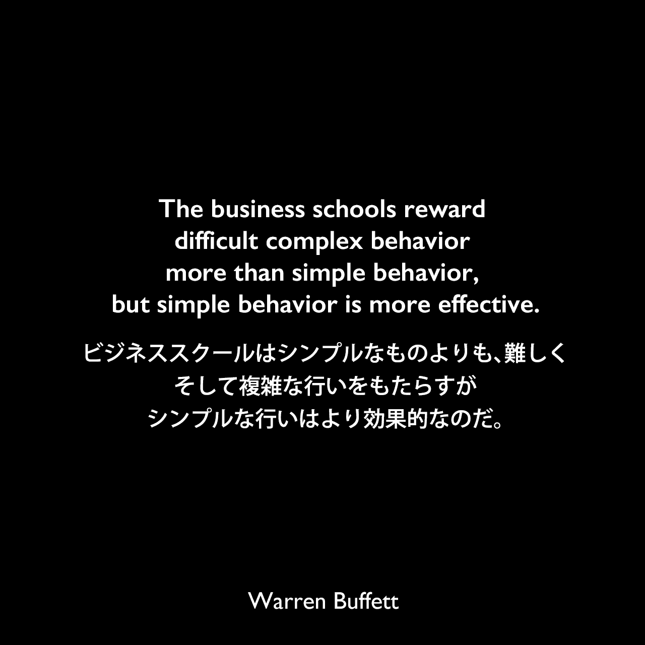 The business schools reward difficult complex behavior more than simple behavior, but simple behavior is more effective.ビジネススクールはシンプルなものよりも、難しく、そして複雑な行いをもたらすが、シンプルな行いはより効果的なのだ。Warren Buffett