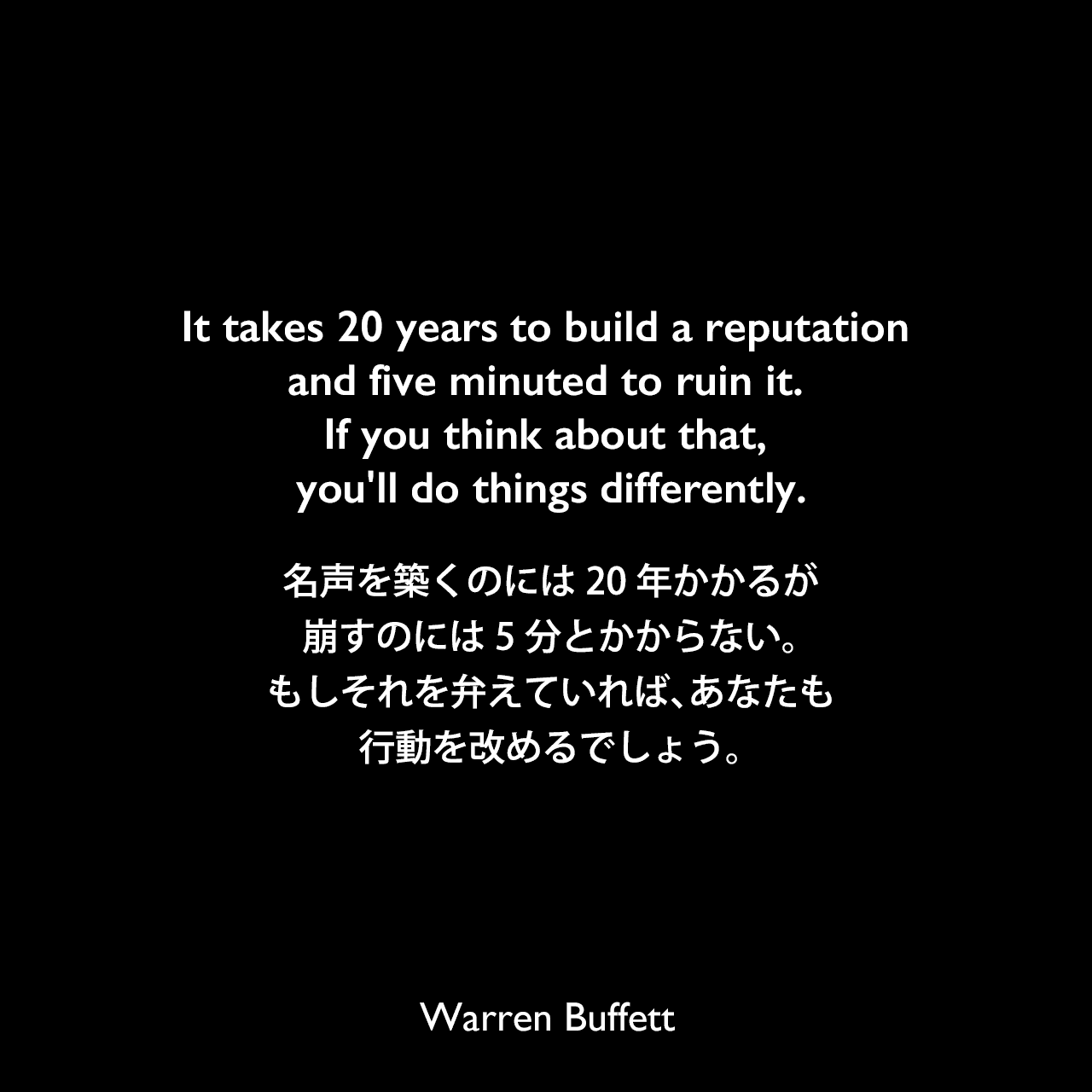 It takes 20 years to build a reputation and five minuted to ruin it. If you think about that, you'll do things differently.名声を築くのには20年かかるが、崩すのには5分とかからない。もしそれを弁えていれば、あなたも行動を改めるでしょう。Warren Buffett