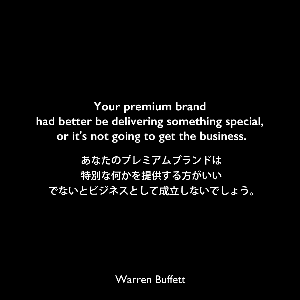 Your premium brand had better be delivering something special, or it's not going to get the business.あなたのプレミアムブランドは特別な何かを提供する方がいい、でないとビジネスとして成立しないでしょう。Warren Buffett