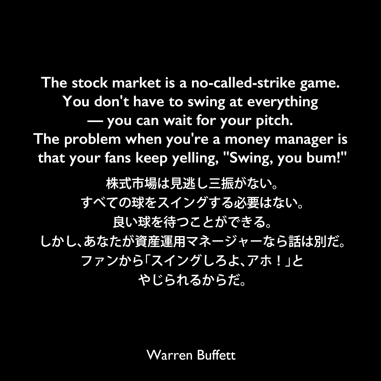 The stock market is a no-called-strike game. You don't have to swing at everything — you can wait for your pitch. The problem when you're a money manager is that your fans keep yelling, 'Swing, you bum!'株式市場は見逃し三振がない。すべての球をスイングする必要はない。良い球を待つことができる。しかし、あなたが資産運用マネージャーなら話は別だ。ファンから「スイングしろよ、アホ！」とやじられるからだ。Warren Buffett