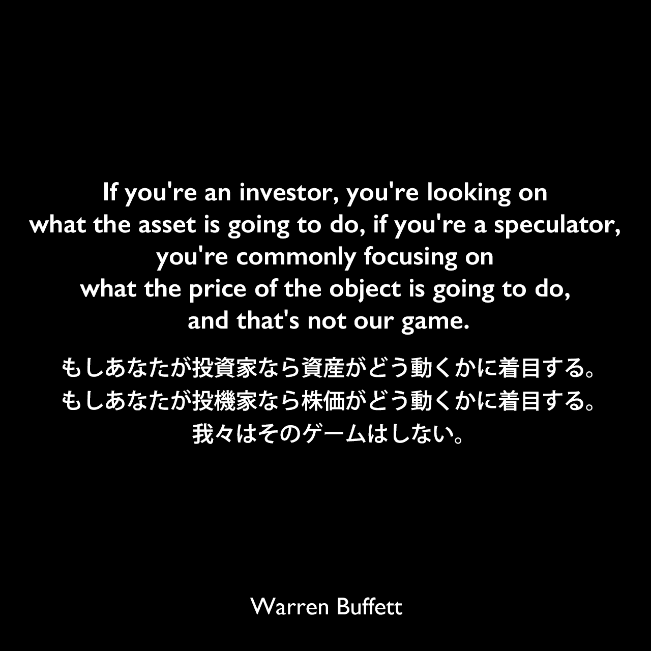 If you're an investor, you're looking on what the asset is going to do, if you're a speculator, you're commonly focusing on what the price of the object is going to do, and that's not our game.もしあなたが投資家なら資産がどう動くかに着目する。もしあなたが投機家なら株価がどう動くかに着目する。我々はそのゲームはしない。Warren Buffett