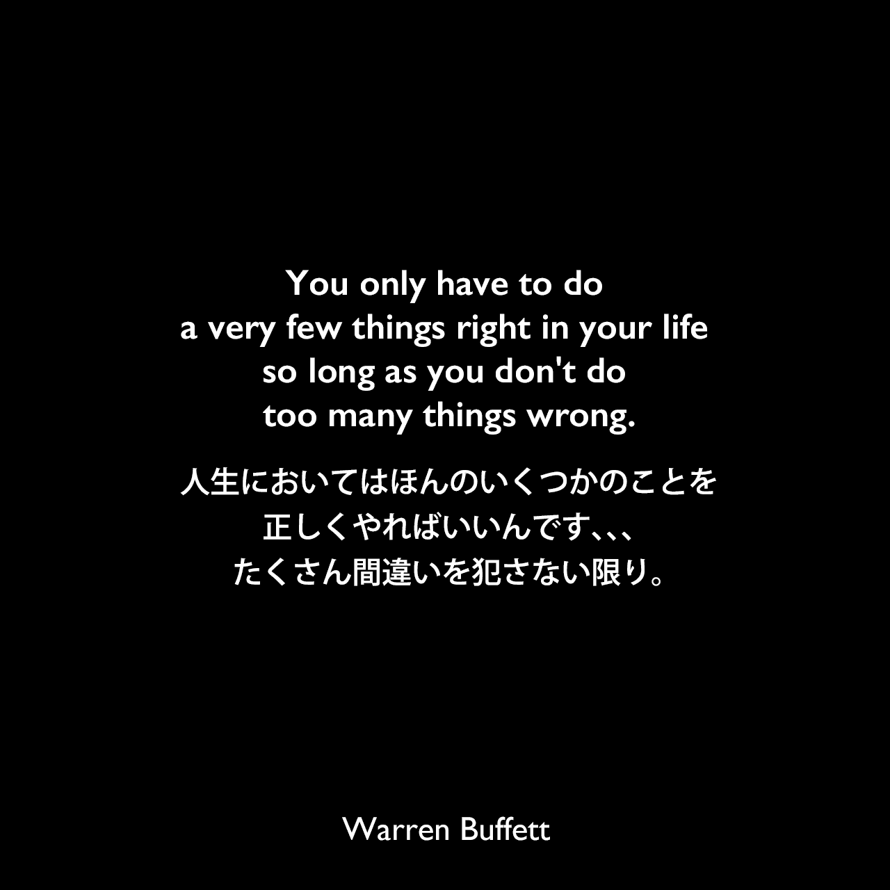 You only have to do a very few things right in your life so long as you don't do too many things wrong.人生においてはほんのいくつかのことを正しくやればいいんです、、、たくさん間違いを犯さない限り。Warren Buffett