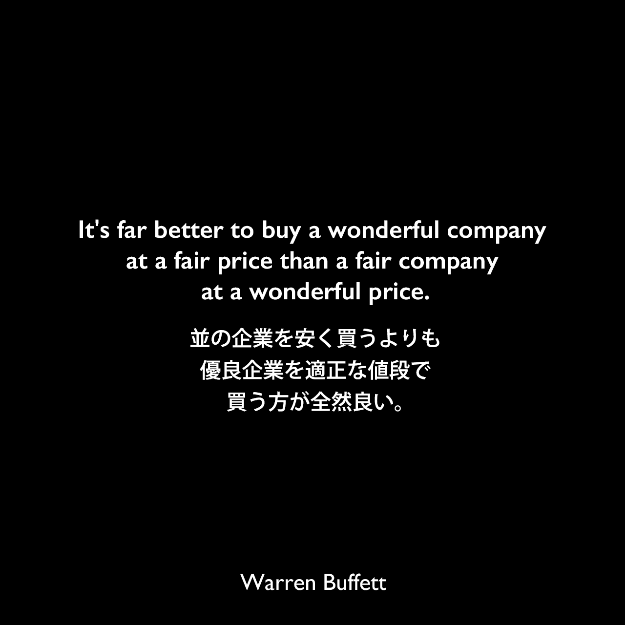 It's far better to buy a wonderful company at a fair price than a fair company at a wonderful price.並の企業を安く買うよりも、優良企業を適正な値段で買う方が全然良い。Warren Buffett