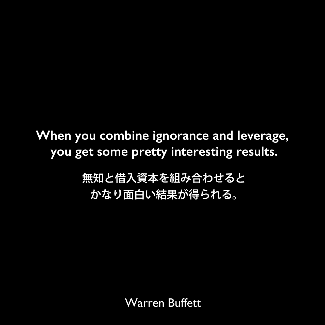 When you combine ignorance and leverage, you get some pretty interesting results.無知と借入資本を組み合わせると、かなり面白い結果が得られる。Warren Buffett