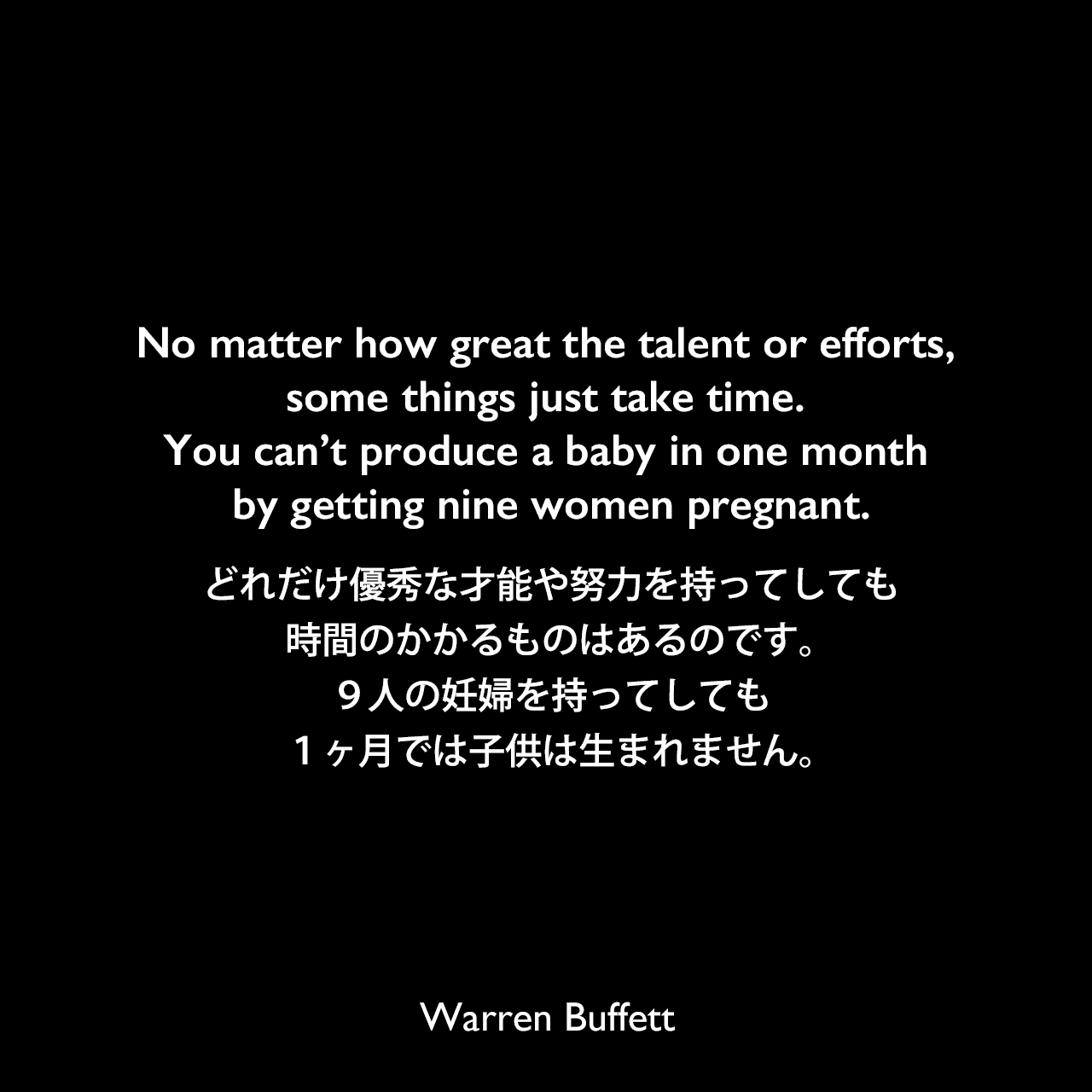 No matter how great the talent or efforts, some things just take time. You can’t produce a baby in one month by getting nine women pregnant.どれだけ優秀な才能や努力を持ってしても、時間のかかるものはあるのです。９人の妊婦を持ってしても、１ヶ月では子供は生まれません。Warren Buffett