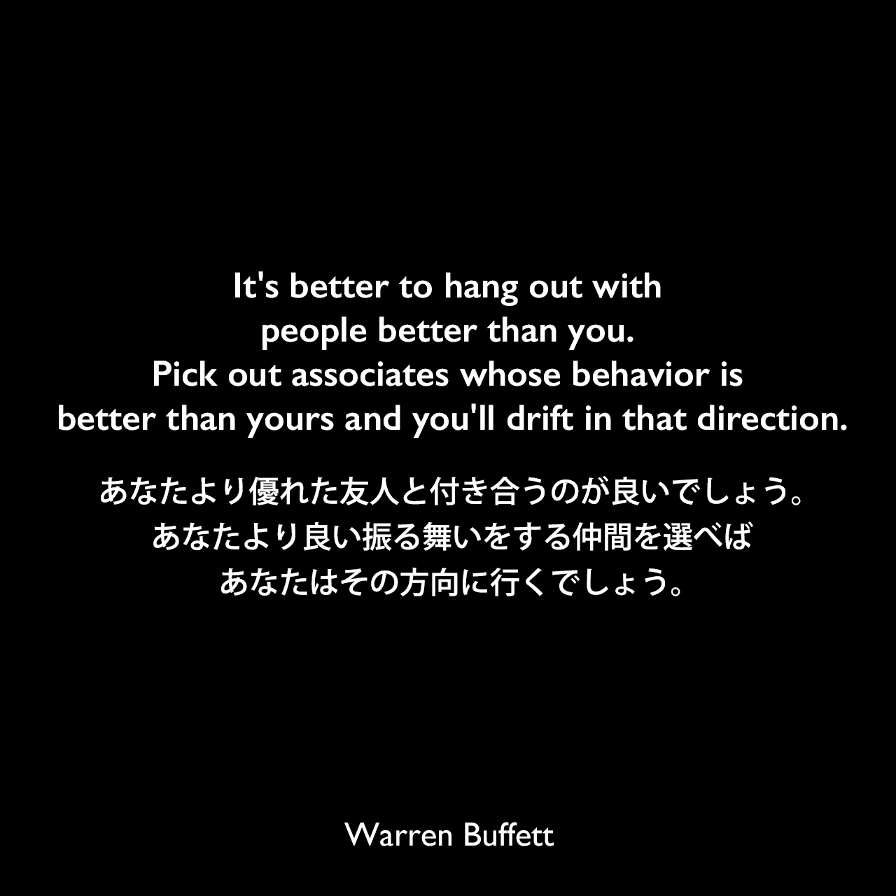 It's better to hang out with people better than you. Pick out associates whose behavior is better than yours and you'll drift in that direction.あなたより優れた友人と付き合うのが良いでしょう。あなたより良い振る舞いをする仲間を選べば、あなたはその方向に行くでしょう。Warren Buffett