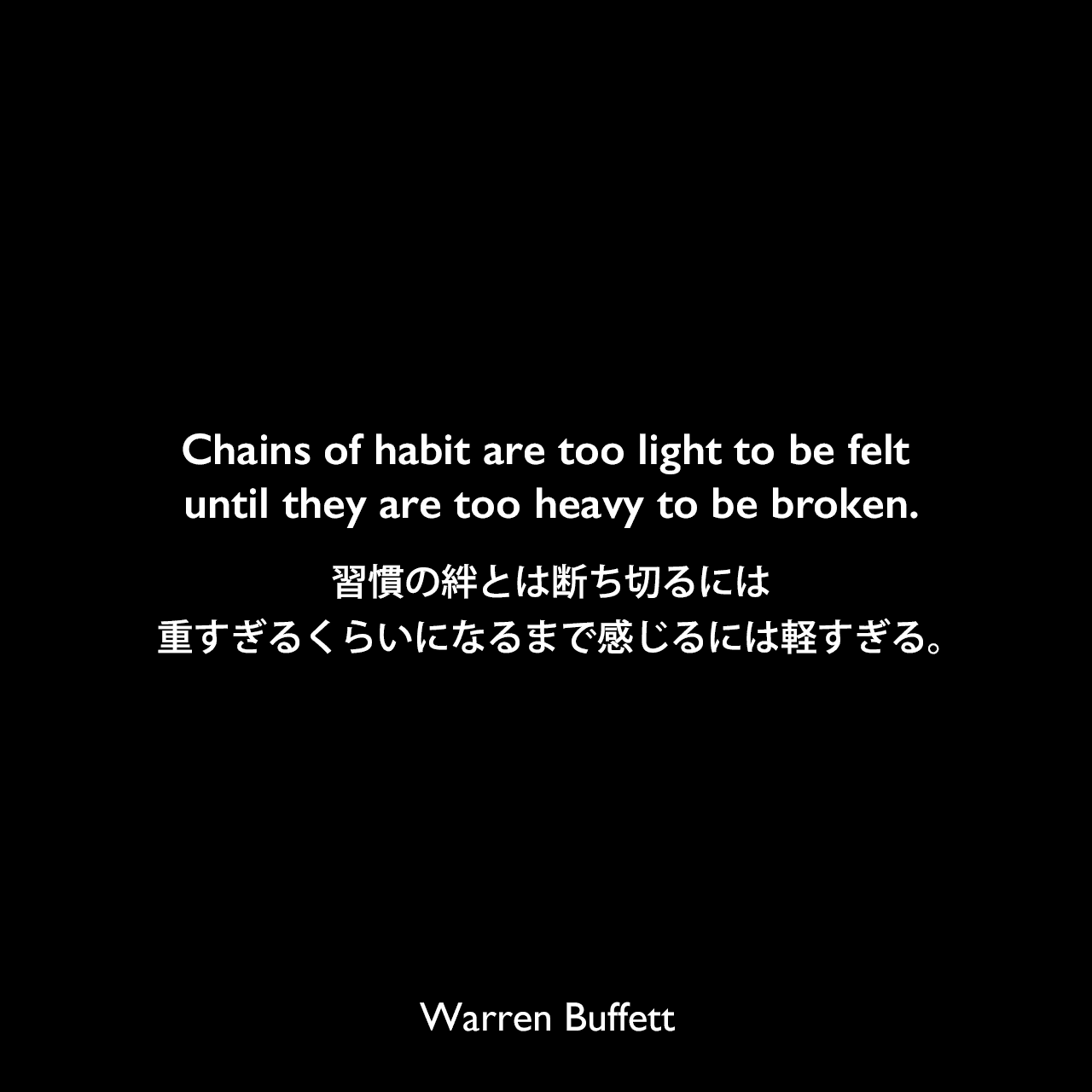 Chains of habit are too light to be felt until they are too heavy to be broken.習慣の絆とは断ち切るには重すぎるくらいになるまで感じるには軽すぎる。Warren Buffett