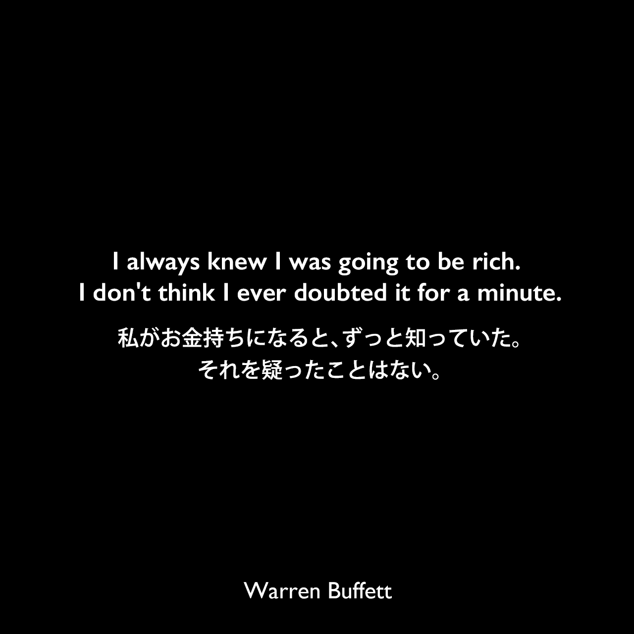 I always knew I was going to be rich. I don't think I ever doubted it for a minute.私がお金持ちになると、ずっと知っていた。それを疑ったことはない。Warren Buffett