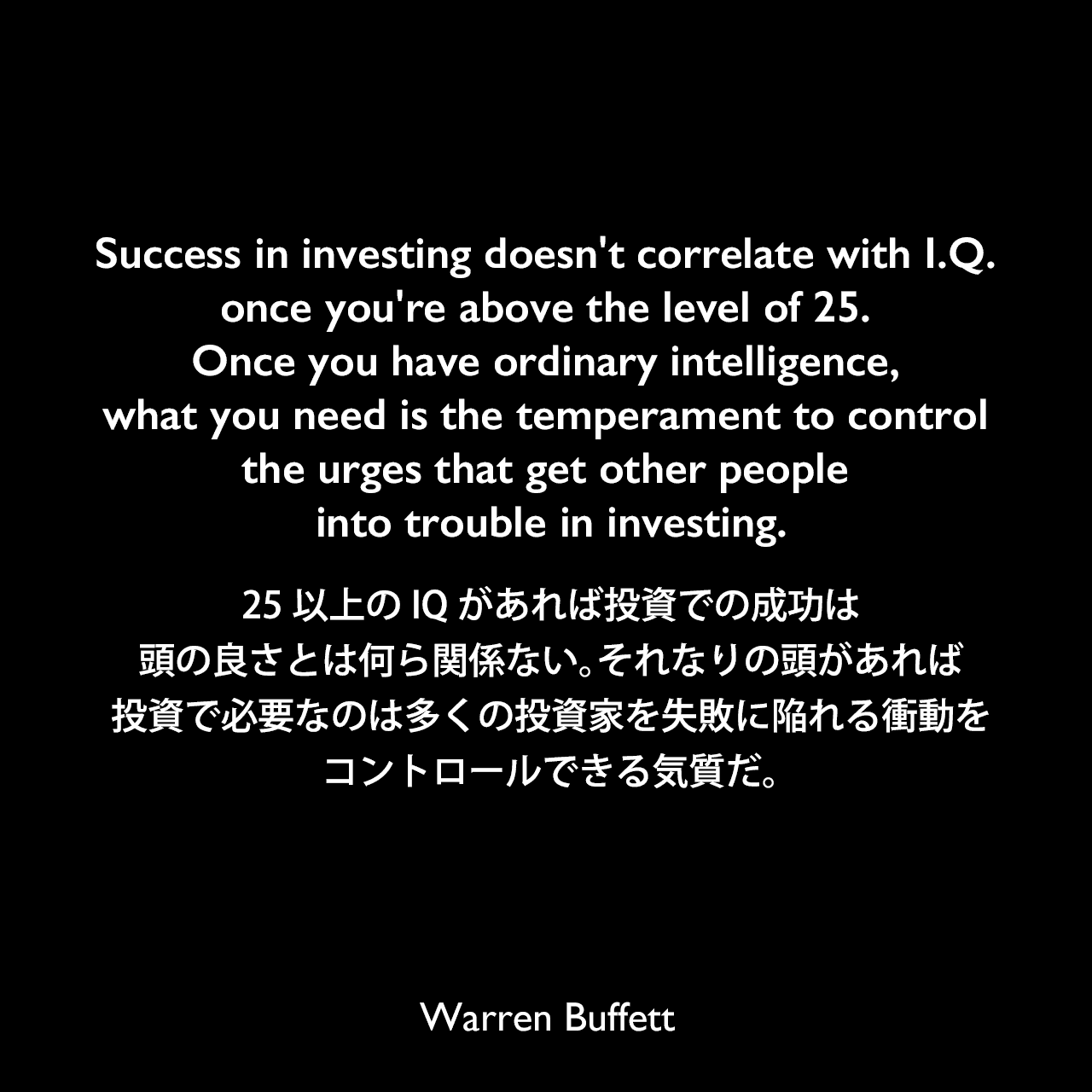 Success in investing doesn't correlate with I.Q. once you're above the level of 25. Once you have ordinary intelligence, what you need is the temperament to control the urges that get other people into trouble in investing.25以上のIQがあれば投資での成功は頭の良さとは何ら関係ない。それなりの頭があれば、投資で必要なのは多くの投資家を失敗に陥れる衝動をコントロールできる気質だ。Warren Buffett