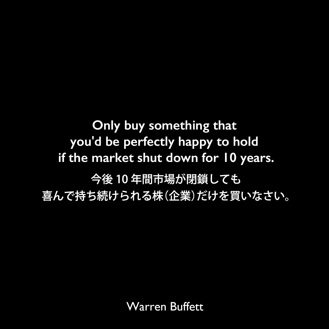 Only buy something that you'd be perfectly happy to hold if the market shut down for 10 years.今後10年間市場が閉鎖しても喜んで持ち続けられる株（企業）だけを買いなさい。Warren Buffett