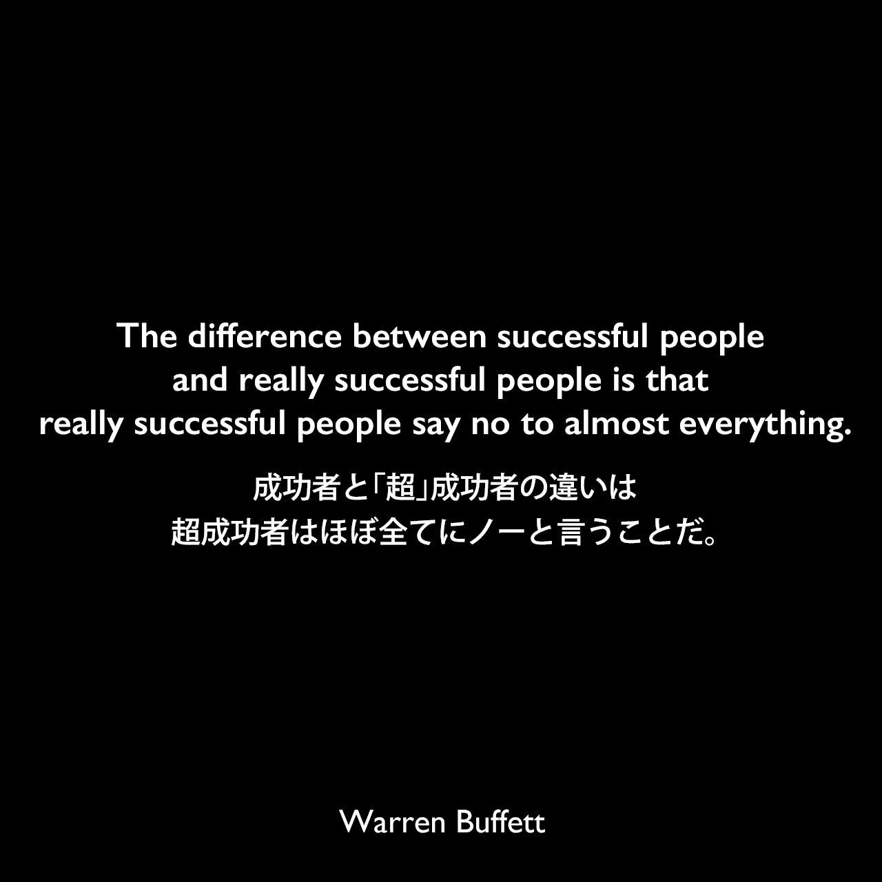 The difference between successful people and really successful people is that really successful people say no to almost everything.成功者と「超」成功者の違いは、超成功者はほぼ全てにノーと言うことだ。Warren Buffett
