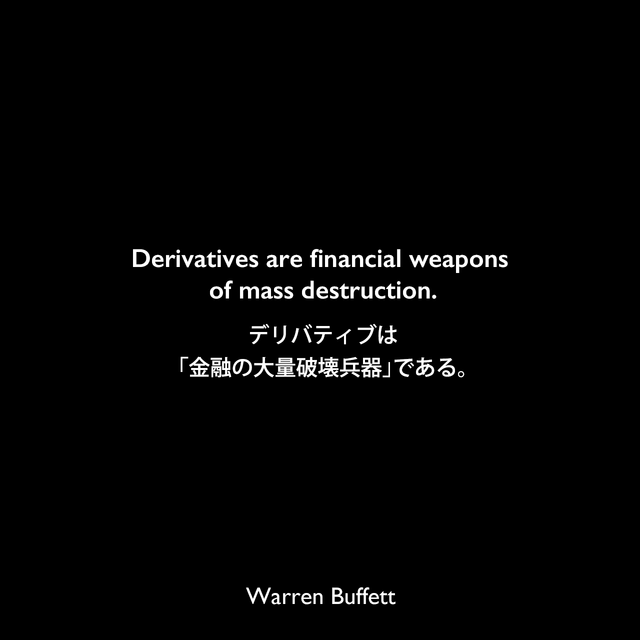 Derivatives are financial weapons of mass destruction.デリバティブは「金融の大量破壊兵器」である。Warren Buffett
